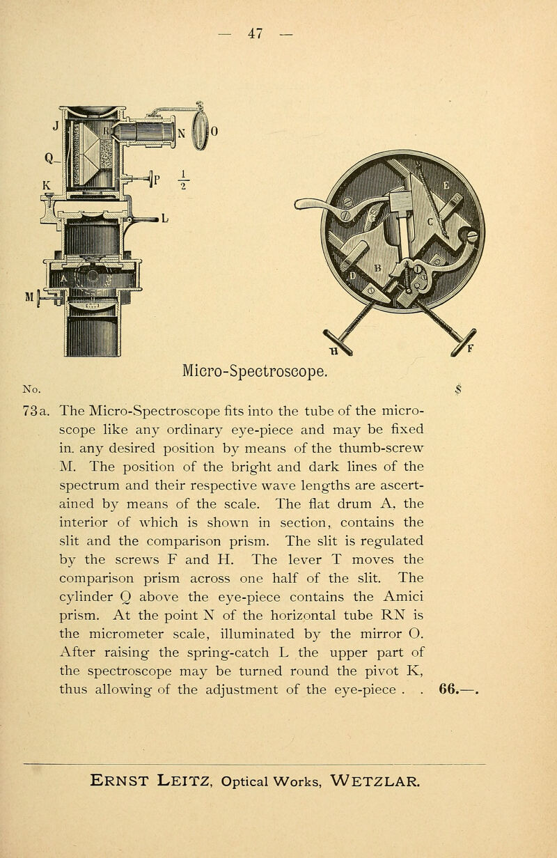 No. 73a. Miero-Speetroseope. The Micro-Spectroscope fits into the tube of the micro- scope like any ordinary eye-piece and may be fixed in. any desired position by means of the thumb-screw M. The position of the bright and dark lines of the spectrum and their respective wave lengths are ascert- ained by means of the scale. The flat drum A. the interior of which is shown in section, contains the slit and the comparison prism. The slit is regulated by the screws F and H. The lever T moves the comparison prism across one half of the slit. The cylinder Q above the eye-piece contains the Amici prism. At the point N of the horizontal tube RN is the micrometer scale, illuminated by the mirror O. After raising the spring-catch L the upper part of the spectroscope may be turned round the pivot K, thus allowing of the adjustment of the eye-piece . . 66.