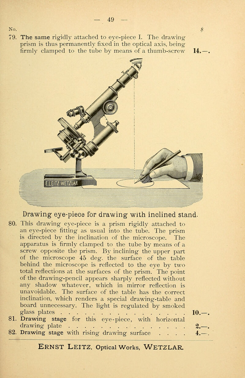 No. 79. The same rigidly attached to eye-piece I. The drawing prism is thus permanently fixed in the optical axis, being firmly clamped to the tube by means of a thumb-screw 14. Drawing eye-piece for drawing with inclined stand. 80. This drawing eye-piece is a prism rigidly attached to an eye-piece fitting as usual into the tube. The prism is directed by the inclination of the microscope. The apparatus is firmly clamped to the tube by means of a screw opposite the prism. By inclining the upper part of the microscope 45 deg. the surface of the table behind the microscope is reflected to the eye by two total reflections at the surfaces of the prism. The point of the drawing-pencil appears sharply reflected without any shadow whatever, which in mirror reflection is unavoidable. The surface of the table has the correct inclination, which renders a special drawing-table and board unnecessary. The light is regulated by smoked glass plates 10. 81. Drawing stage for this eye-piece, with horizontal drawing plate 2. 82. Drawing stage with rising drawing surface .... 4.