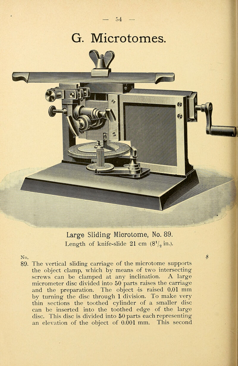 G. Microtomes. Large Sliding Microtome, No. 89. Length of knife-slide 21 cm (8l/2 in0- No. 89. The vertical sliding carriage of the microtome supports the object clamp, which by means of two intersecting screws can be clamped at any inclination. A large micrometer disc divided into 50 parts raises the carriage and the preparation. The object *is raised 0,01 mm by turning the disc through 1 division. To make very thin sections the toothed cylinder of a smaller disc can be inserted into the toothed edge of the large disc. This disc is divided into 50 parts each representing an elevation of the object of 0.001 mm. This second