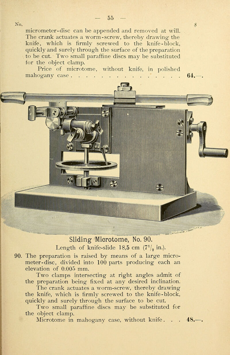 No. micrometer-disc can be appended and removed at will. The crank actuates a worm-screw, thereby drawing the knife, which is firmly screwed to the knife-block, quickly and surely through the surface of the preparation to be cut. Two small paraffme discs may be substituted for the object clamp. Price of microtome, without knife, in polished mahogany case 64. Sliding Microtome, No. 90. Length of knife-slide 18,5 cm (7^2 m-)- 90. The preparation is raised by means of a large micro- meter-disc, divided into 100 parts producing each an elevation of 0.005 mm. Two clamps intersecting at right angles admit of the preparation being fixed at any desired inclination. The crank actuates a worm-screw, thereby drawing the knife, which is firmly screwed to the knife-block, quickly and surely through the surface to be cut. Two small paraffine discs may be substituted for the object clamp. Microtome in mahogany case, without knife. . . 48.