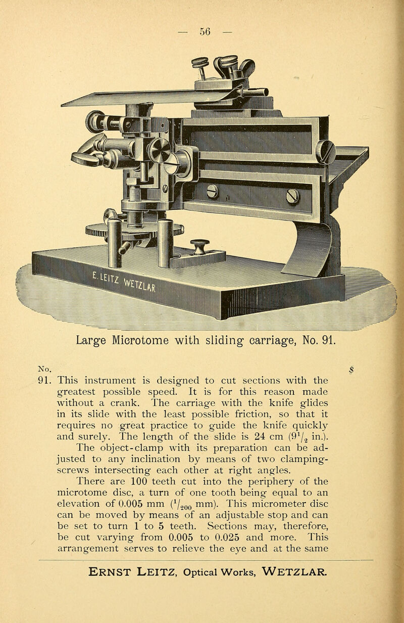 Large Microtome with sliding carriage, No. 91. No. 91. This instrument is designed to cut sections with the greatest possible speed. It is for this reason made without a crank. The carriage with the knife glides in its slide with the least possible friction, so that it requires no great practice to guide the knife quickly and surely. The length of the slide is 24 cm (91/2 in.). The object-clamp with its preparation can be ad- justed to any inclination by means of two clamping- screws intersecting each other at right angles. There are 100 teeth cut into the periphery of the microtome disc, a turn of one tooth being equal to an elevation of 0.005 mm (1/200 mm). This micrometer disc can be moved by means of an adjustable stop and can be set to turn 1 to 5 teeth. Sections may, therefore, be cut varying from 0.005 to 0.025 and more. This arrangement serves to relieve the eye and at the same