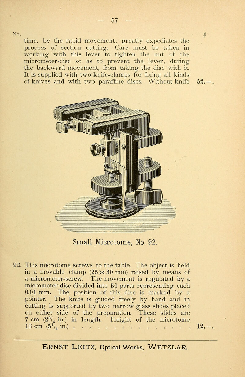 No. time, by the rapid movement, greatly expediates the process of section cutting. Care must be taken in working with this lever to tighten the nut of the micrometer-disc so as to prevent the lever, during the backward movement, from taking the disc with it. It is supplied with two knife-clamps for fixing all kinds of knives and with two paraffme discs. Without knife 52.-. Small Microtome, No. 92. 92. This microtome screws to the table. The object is held in a movable clamp (25x30 mm) raised by means of a micrometer-screw. The movement is regulated by a micrometer-disc divided into 50 parts representing each 0.01 mm. The position of this disc is marked by a pointer. The knife is guided freely by hand and in cutting is supported by two narrow glass slides placed on either side of the preparation. These slides are 7 cm (23/4 in.) in length. Height of the microtome 13 cm (51/* in.) 12.