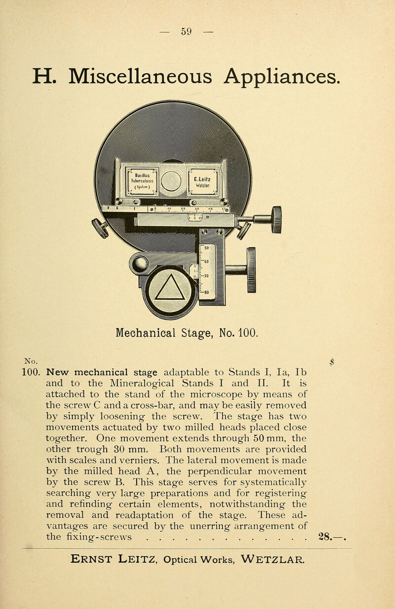 H. Miscellaneous Appliances. Mechanical Stage, No. 100. No. 100. New mechanical stage adaptable to Stands I, la, lb and to the Mineralogical Stands I and II. It is attached to the stand of the microscope by means of the screw C and a cross-bar, and may be easily removed by simply loosening the screw. The stage has two movements actuated by two milled heads placed close together. One movement extends through 50 mm, the other trough 30 mm. Both movements are provided with scales and verniers. The lateral movement is made by the milled head A, the perpendicular movement by the screw B. This stage serves for systematically searching very large preparations and for registering and refmding certain elements, notwithstanding the removal and readaptation of the stage. These ad- vantages are secured by the unerring arrangement of the fixing-screws 28.