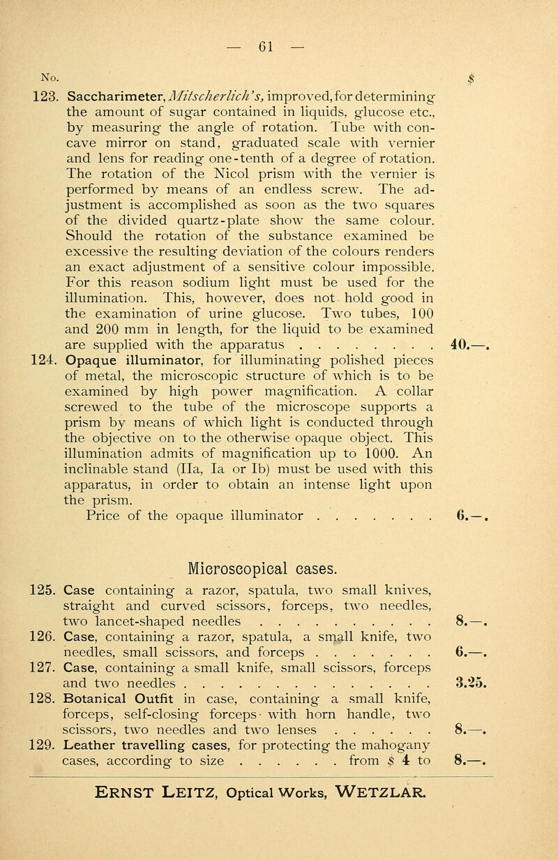 No. < 123. Saccharimeter, Mitscherlich's, improved, for determining the amount of sugar contained in liquids, glucose etc., by measuring the angle of rotation. Tube with con- cave mirror on stand, graduated scale with vernier and lens for reading one-tenth of a degree of rotation. The rotation of the Nicol prism with the vernier is performed by means of an endless screw. The ad- justment is accomplished as soon as the twTo squares of the divided quartz-plate show the same colour. Should the rotation of the substance examined be excessive the resulting deviation of the colours renders an exact adjustment of a sensitive colour impossible. For this reason sodium light must be used for the illumination. This, however, does not hold good in the examination of urine glucose. Two tubes, 100 and 200 mm in length, for the liquid to be examined are supplied with the apparatus 40. 124. Opaque illuminator, for illuminating polished pieces of metal, the microscopic structure of which is to be examined by high power magnification. A collar screwed to the tube of the microscope supports a prism by means of which light is conducted through the objective on to the otherwise opaque object. This illumination admits of magnification up to 1000. An inclinable stand (Ila, la or lb) must be used with this apparatus, in order to obtain an intense light upon the prism. Price of the opaque illuminator . . . . . . . 6. Microscopical cases. 125. Case containing a razor, spatula, two small knives, straight and curved scissors, forceps, two needles, two lancet-shaped needles 8.— 126. Case, containing a razor, spatula, a small knife, two needles, small scissors, and forceps 6.— 127. Case, containing a small knife, small scissors, forceps and two needles 3.25 128. Botanical Outfit in case, containing a small knife, forceps, self-closing forceps• with horn handle, two scissors, two needles and two lenses 8.— 129. Leather travelling cases, for protecting the mahogany cases, according to size from $ 4 to 8.—