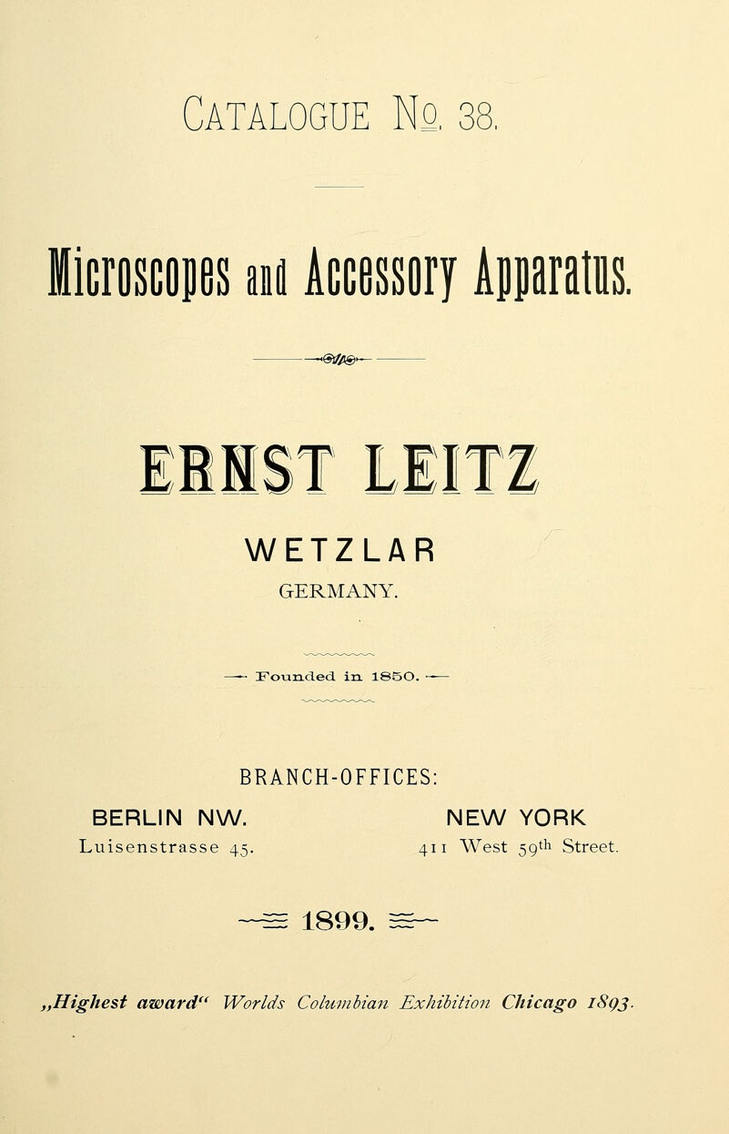 Catalogue No. 38, Microscopes m Accessory Apparatus. -SSfc©- HIST LEITZ WETZLAR GERMANY. —- Founded in 1S50. -— BRANCH-OFFICES: BERLIN NW. NEW YORK Luisenstrasse 45. 411 West 59th Street. ~~^E 1899. 3=~ ,Highest award Worlds Columbian Exhibition Chicago 18Q3.