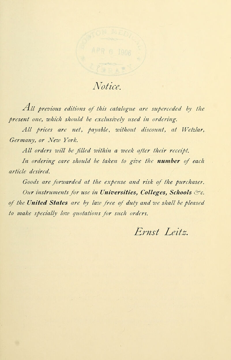 Notice. ^rill previous editions of this catalogue are superceded by the present one, which should be exclusively used in ordering. All prices are net, payable, without discount, at Weizlar, Germany, or New York. All orders will be filled within a week after their receipt. In ordering care should be taken to give the number of each article desired. Goods are forwarded at the expense and risk of the purchaser. Our instruments for use in Universities, Colleges, Schools &c. of the United States are by law free of duty and we shall be pleased to make specially low quotations for such orders.