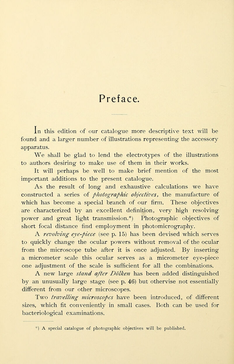 Preface. In this edition of our catalogue more descriptive text will be found and a larger number of illustrations representing the accessory apparatus. We shall be glad to lend the electrotypes of the illustrations to authors desiring to make use of them in their works. It will perhaps be well to make brief mention of the most important additions to the present catalogue. As the result of long and exhaustive calculations we have constructed a series of photographic objectives, the manufacture of which has become a special branch of our firm. These objectives are characterized by an excellent definition, very high resolving power and great light transmission.*) Photographic objectives of short focal distance find employment in photomicrography. A revolving eye-piece (see p. 15) has been devised which serves to quickly change the ocular powers without removal of the ocular from the microscope tube after it is once adjusted. By inserting a micrometer scale this ocular serves as a micrometer eye-piece one adjustment of the scale is sufficient for all the combinations. A new large stand after Dolken has been added distinguished by an unusually large stage (see p. 46) but othervise not essentially different from our other microscopes. Two travelling microscopes have been introduced, of different sizes, which fit conveniently in small cases. Both can be used for bacteriological examinations. *) A special catalogue of photographic objectives will be published.