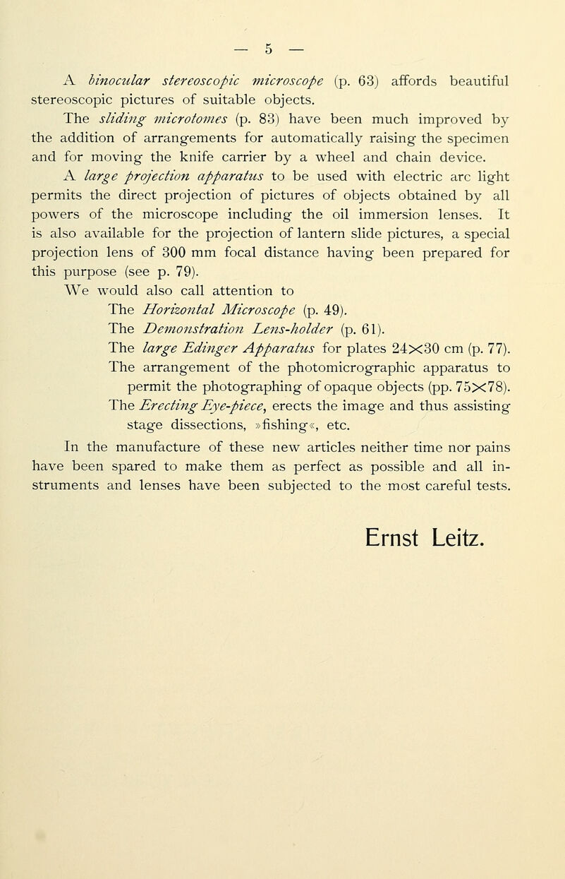 A binocular stereoscopic microscope (p. 63) affords beautiful stereoscopic pictures of suitable objects. The sliding microtomes (p. 83) have been much improved by the addition of arrangements for automatically raising the specimen and for moving the knife carrier by a wheel and chain device. A large projection apparatus to be used with electric arc light permits the direct projection of pictures of objects obtained by all powers of the microscope including the oil immersion lenses. It is also available for the projection of lantern slide pictures, a special projection lens of 300 mm focal distance having been prepared for this purpose (see p. 79). We would also call attention to The Horizontal Microscope (p. 49). The Demofistration Lens-holder (p. 61). The large Edinger Apparatus for plates 24x30 cm (p. 77). The arrangement of the photomicrographic apparatus to permit the photographing of opaque objects (pp. 75x78). The Erecting Eye-piece, erects the image and thus assisting stage dissections, »fishing«, etc. In the manufacture of these new articles neither time nor pains have been spared to make them as perfect as possible and all in- struments and lenses have been subjected to the most careful tests.