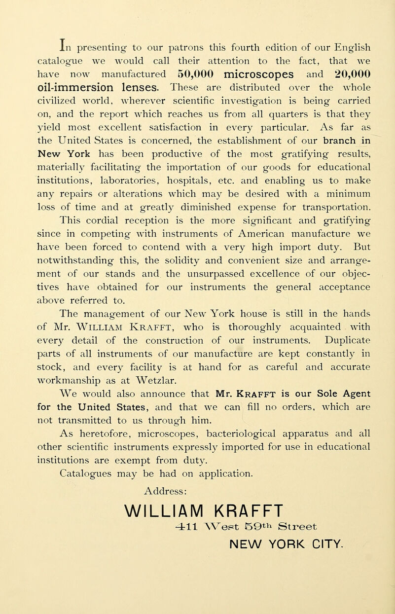In presenting to our patrons this fourth edition of our English catalogue we would call their attention to the fact, that we have now manufactured 50,000 microscopes and 20,000 oil-immersion lenses. These are distributed over the whole civilized world, wherever scientific investigation is being carried on, and the report which reaches us from all quarters is that they yield most excellent satisfaction in every particular. As far as the United States is concerned, the establishment of our branch in New York has been productive of the most gratifying results, materially facilitating the importation of our goods for educational institutions, laboratories, hospitals, etc. and enabling us to make any repairs or alterations which may be desired with a minimum loss of time and at greatly diminished expense for transportation. This cordial reception is the more significant and gratifying since in competing with instruments of American manufacture we have been forced to contend with a very high import duty. But notwithstanding this, the solidity and convenient size and arrange- ment of our stands and the unsurpassed excellence of our objec- tives have obtained for our instruments the general acceptance above referred to. The management of our New York house is still in the hands of Mr. William Krafft, who is thoroughly acquainted with every detail of the construction of our instruments. Duplicate parts of all instruments of our manufacture are kept constantly in stock, and every facility is at hand for as careful and accurate workmanship as at Wetzlar. We would also announce that Mr. Krafft is our Sole Agent for the United States, and that we can fill no orders, which are not transmitted to us through him. As heretofore, microscopes, bacteriological apparatus and all other scientific instruments expressly imported for use in educational institutions are exempt from duty. Catalogues may be had on application. Address: WILLIAM KRAFFT 411 West 59th Street NEW YORK CITY,
