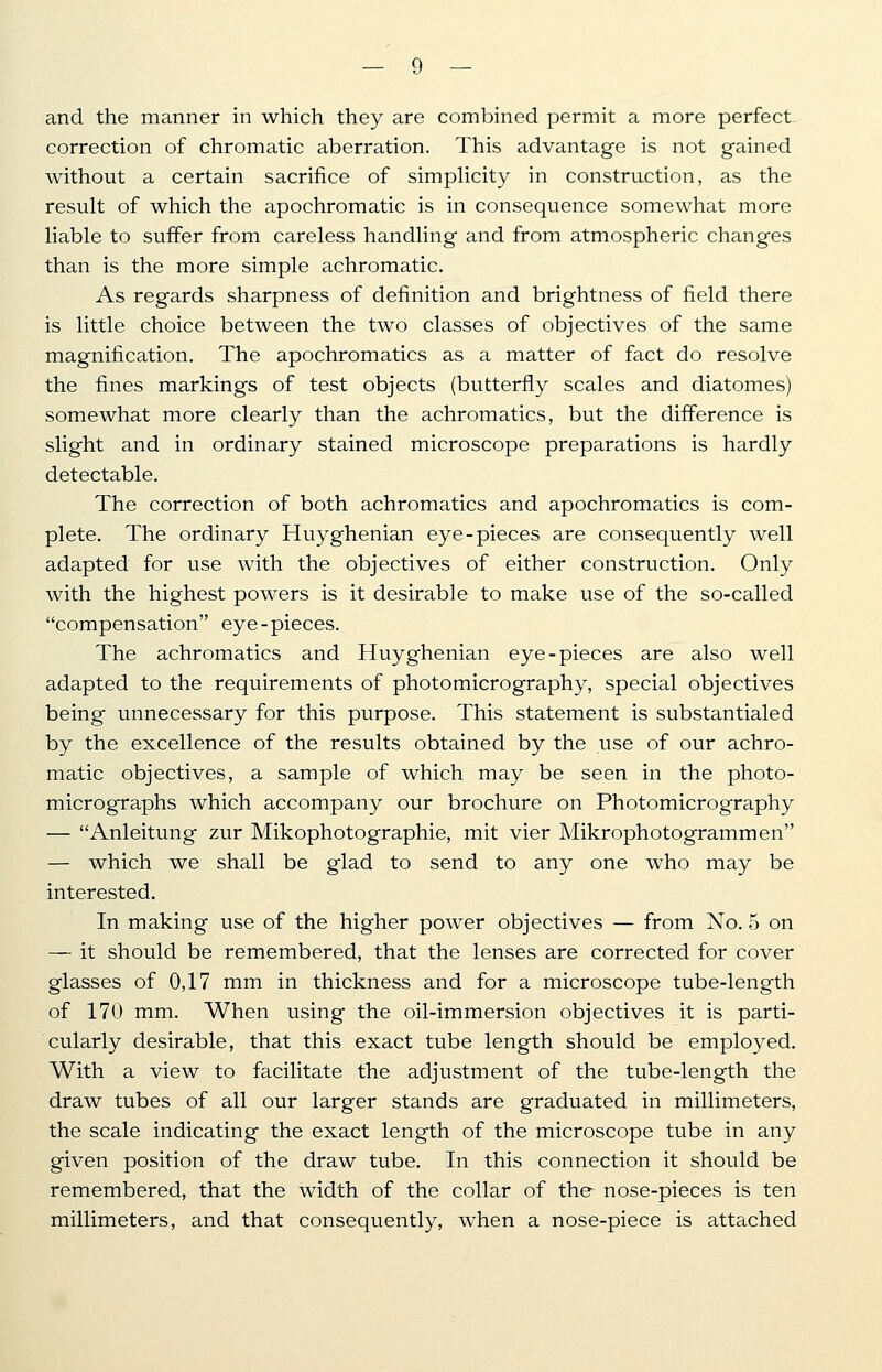 and the manner in which they are combined permit a more perfect correction of chromatic aberration. This advantage is not gained without a certain sacrifice of simplicity in construction, as the result of which the apochromatic is in consequence somewhat more liable to suffer from careless handling and from atmospheric changes than is the more simple achromatic. As regards sharpness of definition and brightness of field there is little choice between the two classes of objectives of the same magnification. The apochromatics as a matter of fact do resolve the fines markings of test objects (butterfly scales and diatomes) somewhat more clearly than the achromatics, but the difference is slight and in ordinary stained microscope preparations is hardly detectable. The correction of both achromatics and apochromatics is com- plete. The ordinary Huyghenian eye-pieces are consequently well adapted for use with the objectives of either construction. Only with the highest powers is it desirable to make use of the so-called compensation eye-pieces. The achromatics and Huyghenian eye-pieces are also well adapted to the requirements of photomicrography, special objectives being unnecessary for this purpose. This statement is substantialed by the excellence of the results obtained by the use of our achro- matic objectives, a sample of which may be seen in the photo- micrographs which accompany our brochure on Photomicrography — Anleitung zur Mikophotographie, mit vier Mikrophotogrammen — which we shall be glad to send to any one who may be interested. In making use of the higher power objectives — from No. 5 on — it should be remembered, that the lenses are corrected for cover glasses of 0,17 mm in thickness and for a microscope tube-length of 170 mm. When using the oil-immersion objectives it is parti- cularly desirable, that this exact tube length should be employed. With a view to facilitate the adjustment of the tube-length the draw tubes of all our larger stands are graduated in millimeters, the scale indicating the exact length of the microscope tube in any given position of the draw tube. In this connection it should be remembered, that the width of the collar of the nose-pieces is ten millimeters, and that consequently, when a nose-piece is attached