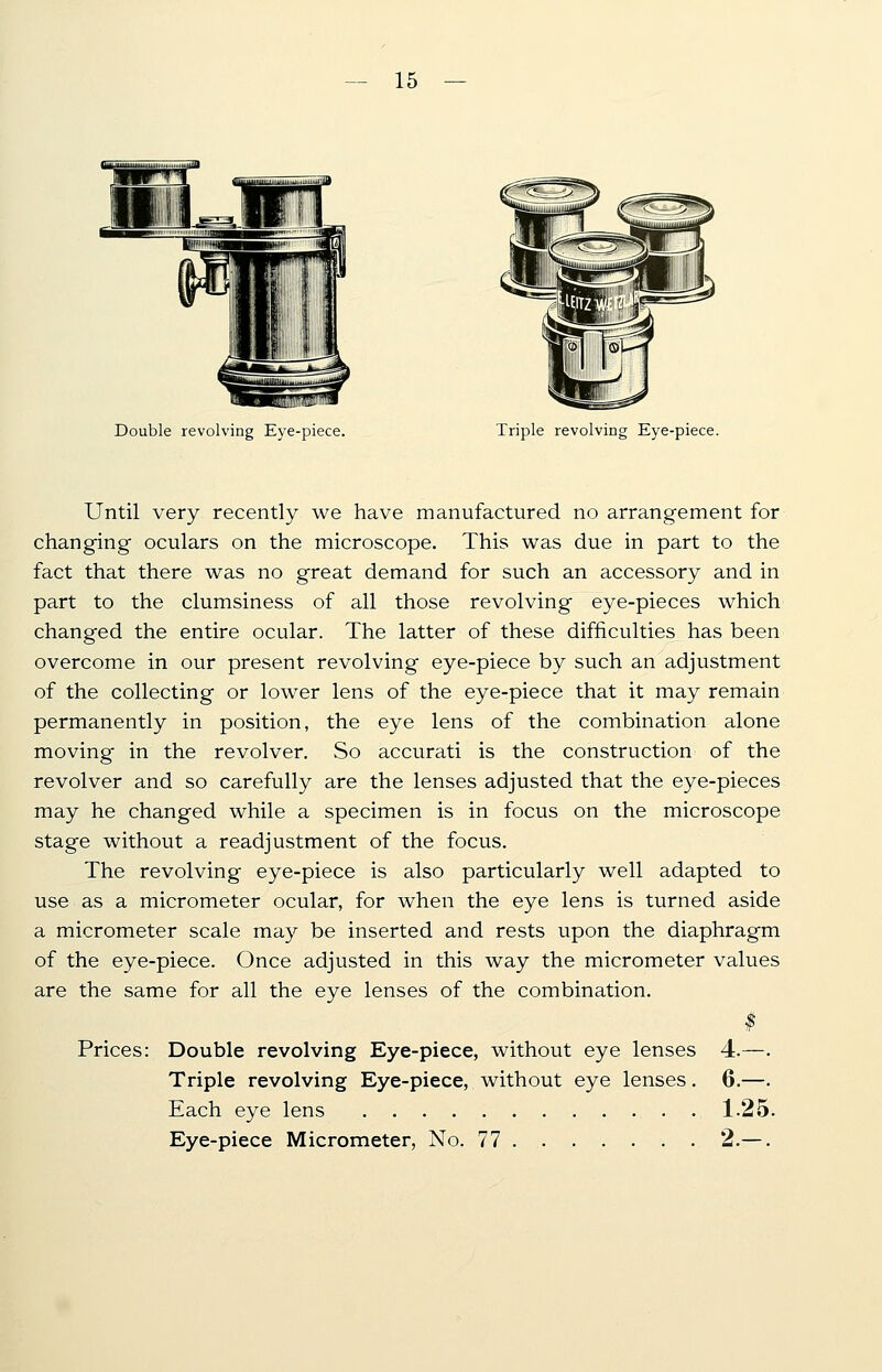 Double revolving Eye-piece. Triple revolving Eye-piece. Until very recently we have manufactured no arrangement for changing oculars on the microscope. This was due in part to the fact that there was no great demand for such an accessory and in part to the clumsiness of all those revolving eye-pieces which changed the entire ocular. The latter of these difficulties has been overcome in our present revolving eye-piece by such an adjustment of the collecting or lower lens of the eye-piece that it may remain permanently in position, the eye lens of the combination alone moving in the revolver. So accurati is the construction of the revolver and so carefully are the lenses adjusted that the eye-pieces may he changed while a specimen is in focus on the microscope stage without a readjustment of the focus. The revolving eye-piece is also particularly well adapted to use as a micrometer ocular, for when the eye lens is turned aside a micrometer scale may be inserted and rests upon the diaphragm of the eye-piece. Once adjusted in this way the micrometer values are the same for all the eye lenses of the combination. Prices: Double revolving Eye-piece, without eye lenses 4.—. Triple revolving Eye-piece, without eye lenses. 6.—. Each eye lens 1.25. Eye-piece Micrometer, No. 77 2.—.