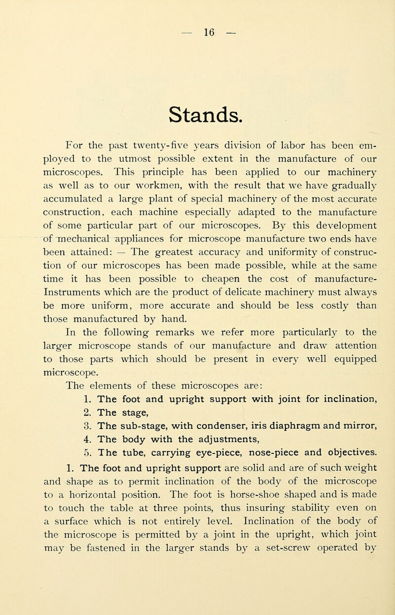 Stands. For the past twenty-five years division of labor has been em- ployed to the utmost possible extent in the manufacture of our microscopes. This principle has been applied to our machinery as well as to our workmen, with the result that we have gradually accumulated a large plant of special machinery of the most accurate construction, each machine especially adapted to the manufacture of some particular part of our microscopes. By this development of mechanical appliances for microscope manufacture two ends have been attained: — The greatest accuracy and uniformity of construc- tion of our microscopes has been made possible, while at the same time it has been possible to cheapen the cost of manufacture- Instruments which are the product of delicate machinery must always be more uniform, more accurate and should be less costly than those manufactured by hand. In the following remarks we refer more particularly to the larger microscope stands of our manufacture and draw attention to those parts which should be present in every well equipped microscope. The elements of these microscopes are: 1. The foot and upright support with joint for inclination, 2. The stage, 3. The sub-stage, with condenser, iris diaphragm and mirror, 4. The body with the adjustments, 5. The tube, carrying eye-piece, nose-piece and objectives. 1. The foot and upright support are solid and are of such weight and shape as to permit inclination of the body of the microscope to a horizontal position. The foot is horse-shoe shaped and is made to touch the table at three points, thus insuring stability even on a surface which is not entirely level. Inclination of the body of the microscope is permitted by a joint in the upright, which joint may be fastened in the larger stands by a set-screw operated by