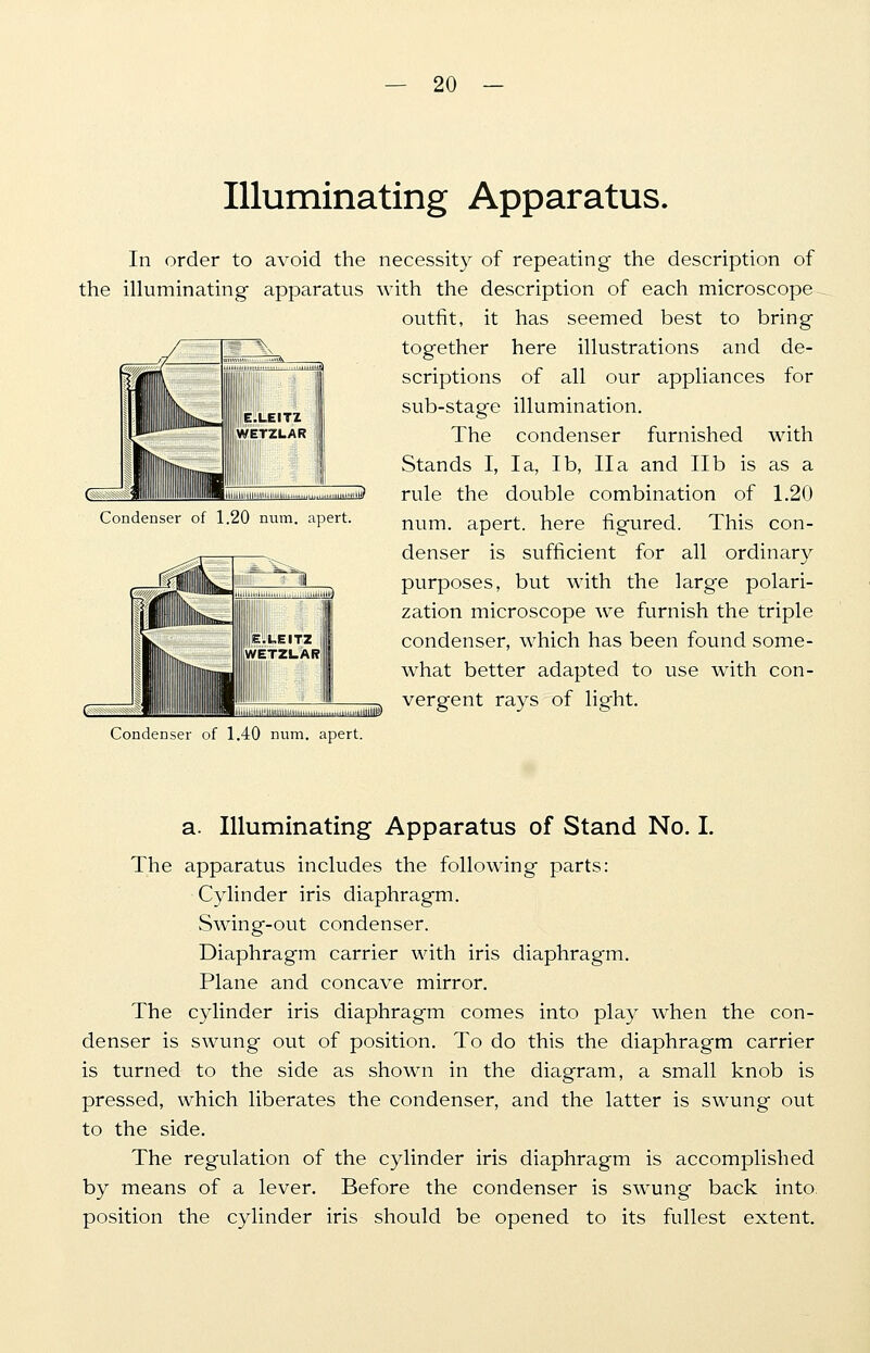 Illuminating Apparatus. In order to avoid the necessity of repeating the description of the illuminating apparatus with the description of each microscope outfit, it has seemed best to bring together here illustrations and de- scriptions of all our appliances for sub-stag'e illumination. The condenser furnished with Stands I, la, lb, IIa and lib is as a rule the double combination of 1.20 num. apert. here figured. This con- denser is sufficient for all ordinary purposes, but with the large polari- zation microscope we furnish the triple I condenser, which has been found some- what better adapted to use with con- vergent rays of light. Condenser of 1.20 num. apert. ( iu3> Condenser of 1.40 num. apert. a. Illuminating Apparatus of Stand No. I. The apparatus includes the following parts: Cylinder iris diaphragm. Swing-out condenser. Diaphragm carrier with iris diaphragm. Plane and concave mirror. The cylinder iris diaphragm comes into play when the con- denser is swung out of position. To do this the diaphragm carrier is turned to the side as shown in the diagram, a small knob is pressed, which liberates the condenser, and the latter is swung out to the side. The regulation of the cylinder iris diaphragm is accomplished by means of a lever. Before the condenser is swung back into position the cylinder iris should be opened to its fullest extent.