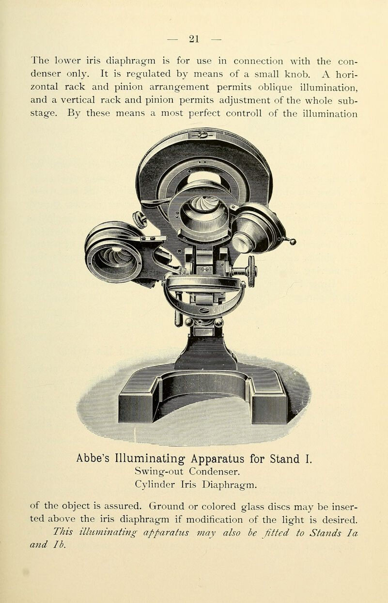 The lower iris diaphragm is for use in connection with the con- denser only. It is regulated by means of a small knob. A hori- zontal rack and pinion arrangement permits oblique illumination, and a vertical rack and pinion permits adjustment of the whole sub- stage. By these means a most perfect controll of the illumination Abbe's Illuminating Apparatus for Stand I. Swing-out Condenser. Cylinder Iris Diaphragm. of the object is assured. Ground or colored glass discs may be inser- ted above the iris diaphragm if modification of the light is desired. This illuminating apparatus may also be fitted to Stands la and lb.