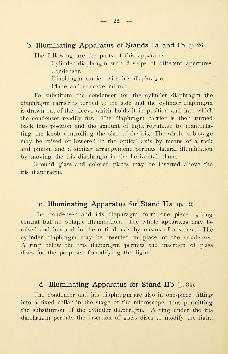 b. Illuminating Apparatus of Stands la and lb (p. 26). The following are the parts of this apparatus: Cylinder diaphragm with 3 stops of different apertures. Condenser. Diaphragm carrier with iris diaphragm. Plane and concave mirror. To substitute the condenser for the cylinder diaphragm the diaphragm carrier is turned to the side and the cylinder diaphragm is drawn out of the sleeve which holds it in position and into which the condenser readily fits. The diaphragm carrier is then turned back into position and the amount of light regulated by manipula- ting the knob controlling the size of the iris. The whole sub-stage may be raised or lowered in the optical axis by means of a rack and pinion, and a similar arrangement permits lateral illumination by moving the iris diaphragm in the horizontal plane. Ground glass and colored plates may be inserted above the iris diaphragm. c. Illuminating Apparatus for Stand II a (p. 32). The condenser and iris diaphragm form one piece, giving central but no oblique illumination. The whole apparatus may be raised and lowered in the optical axis by means of a screw. The cylinder diaphragm may be inserted in place of the condenser. A ring below the iris diaphragm permits the insertion of glass discs for the purpose of modifying the light. d. Illuminating Apparatus for Stand lib (p. 34). The condenser and iris diaphragm are also in one-piece, fitting into a fixed collar in the stage of the microscope, thus permitting the substitution of the cylinder diaphragm. A ring under the iris diaphragm permits the insertion of glass discs to modify the light.