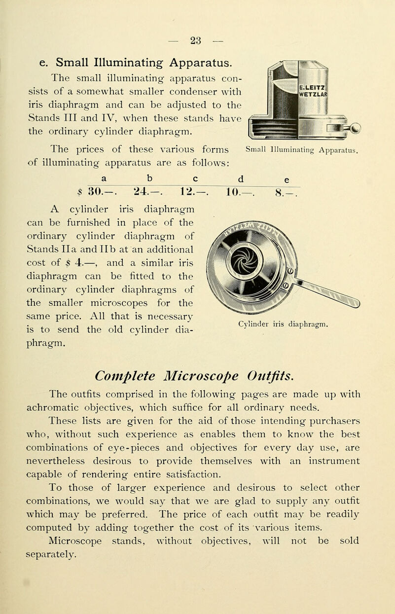 e. Small Illuminating Apparatus. The small illuminating apparatus con- sists of a somewhat smaller condenser with iris diaphragm and can be adjusted to the Stands III and IV, when these stands have the ordinary cylinder diaphragm. The prices of these various forms Small Illuminating Apparatus of illuminating apparatus are as follows: a b c d e /I ■nv -*plL. It E.LEIT2 WETZLAR j»M'//////MlMi\\\W&\ 1 ■ 'I fc= m '■ 'lllllllllli' 1,11 $ 30.-. 24.-. 12.—. A cylinder iris diaphragm can be furnished in place of the ordinary cylinder diaphragm of Stands IIa and lib at an additional cost of $ 4.—, and a similar iris diaphragm can be fitted to the ordinary cylinder diaphragms of the smaller microscopes for the same price. All that is necessary is to send the old cylinder dia- phragm. 10. Cylinder iris diaphragm. Complete Microscope Outfits. The outfits comprised in the following pages are made up with achromatic objectives, which suffice for all ordinary needs. These lists are given for the aid of those intending purchasers who, without such experience as enables them to know the best combinations of eye-pieces and objectives for every day use, are nevertheless desirous to provide themselves with an instrument capable of rendering entire satisfaction. To those of larger experience and desirous to select other combinations, we would say that we are glad to supply any outfit which may be preferred. The price of each outfit may be readily computed by adding together the cost of its various items. Microscope stands, without objectives, will not be sold separately.