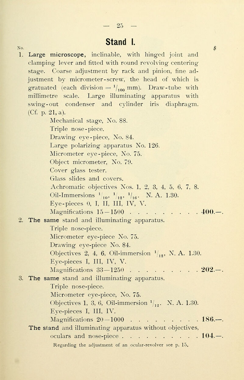 Stand I. No. j 1. Large microscope, inclinable, with hinged joint and clamping lever and fitted with round revolving centering stage. Coarse adjustment by rack and pinion, fine ad- justment by micrometer-screw, the head of which is gratuated (each division = 1/100 mm). Draw-tube with millimetre scale. Large illuminating apparatus with swing-out condenser and cylinder iris diaphragm. (Cf. p. 21, a). Mechanical stage, No. 88. Triple nose-piece. Drawing eye-piece, No. 84. Large polarizing apparatus No. 126. Micrometer eye-piece, No. 75. Object micrometer, No. 79. Cover glass tester. Glass slides and covers. Achromatic objectives Nos. 1, 2, 3, 4, 5, 6, 7, 8. Oil-Immersions 1j1Q, 1/12, 1/16.. N. A. 1.30. Eye-pieces 0, I, II, III, IV, V. Magnifications 15-1500 400. 2. The same stand and illuminating apparatus. Triple nose-piece. Micrometer eye-piece No. 75. Drawing eye-piece No. 84. Objectives 2, 4, 6, Oil-immersion 1/12, N. A. 1.30. Eye-pieces I, III, IV, V. Magnifications 33—1250 202. 3. The same stand and illuminating apparatus. Triple nose-piece. Micrometer eye-piece, No. 75. Objectives 1, 3, 6, Oil-immersion 1/12. N. A. 1.30. Eye-pieces I, III, IV. Magnifications 20 — 1000 186. The stand and illuminating apparatus without objectives, oculars and nose-piece 104. Regarding the adjustment of an ocular-revolver see p. 15.