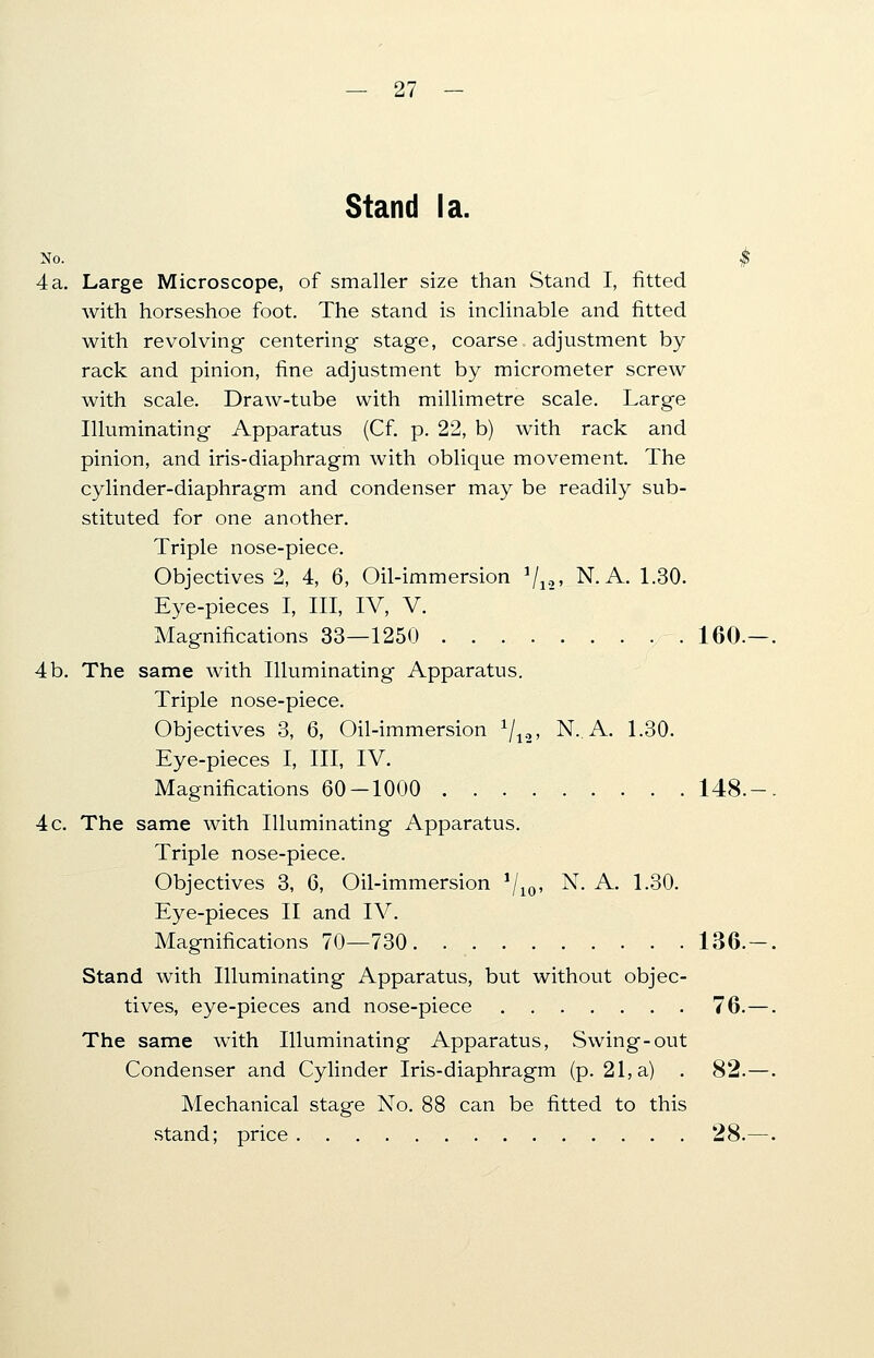 Stand la. No. $ 4 a. Large Microscope, of smaller size than Stand I, fitted with horseshoe foot. The stand is inclinable and fitted with revolving centering- stage, coarse adjustment by rack and pinion, fine adjustment by micrometer screw with scale. Draw-tube with millimetre scale. Large Illuminating Apparatus (Cf. p. 22, b) with rack and pinion, and iris-diaphragm with oblique movement. The cylinder-diaphragm and condenser may be readily sub- stituted for one another. Triple nose-piece. Objectives 2, 4, 6, Oil-immersion 1/12, N. A. 1.30. Eye-pieces I, III, IV, V. Magnifications 33—1250 160.—. 4b. The same with Illuminating Apparatus. Triple nose-piece. Objectives 3, 6, Oil-immersion 1/12, N.. A. 1.30. Eye-pieces I, III, IV. Magnifications 60-1000 148.-. 4 c. The same with Illuminating Apparatus. Triple nose-piece. Objectives 3, 6, Oil-immersion 1/10, N. A. 1.30. Eye-pieces II and IV. Magnifications 70—730 136. — . Stand with Illuminating Apparatus, but without objec- tives, eye-pieces and nose-piece 76.—. The same with Illuminating Apparatus, Swing-out Condenser and Cylinder Iris-diaphragm (p. 21, a) . 82.—. Mechanical stage No. 88 can be fitted to this stand; price 28.—.