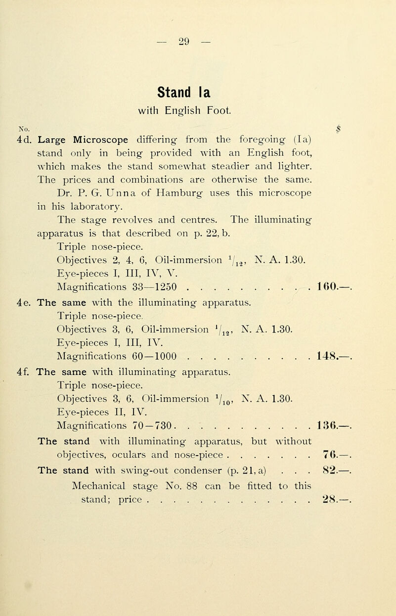 Stand la with English Foot. No. J 4d. Large Microscope differing from the foregoing (la) stand only in being provided with an English foot, wThich makes the stand somewhat steadier and lighter. The prices and combinations are otherwise the same. Dr. P. G. Unna of Hamburg uses this microscope in his laboratory. The stage revolves and centres. The illuminating apparatus is that described on p. 22, b. Triple nose-piece. Objectives 2, 4, 6, Oil-immersion x\li, N. A. 1.30. Eye-pieces I, III, IV, V. Magnifications 33—1250 160. 4e. The same with the illuminating apparatus. Triple nose-piece. Objectives 3, 6, Oil-immersion 1/12, N. A. 1.30. Eye-pieces I, III, IV. Magnifications 60 — 1000 148. 4f. The same with illuminating apparatus. Triple nose-piece. Objectives 3, 6, Oil-immersion 1/10, N. A. 1.30. Eye-pieces II, IV. Magnifications 70 — 730 136. The stand with illuminating apparatus, but without objectives, oculars and nose-piece 76. The stand with swing-out condenser (p. 21, a) . . . 82. Mechanical stage No. 88 can be fitted to this stand; price 28.