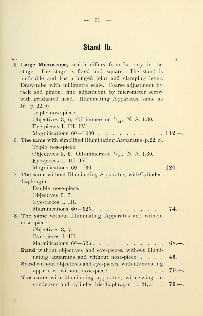 Stand lb. No. | 5. Large Microscope, which differs from la only in the stage. The stage is fixed and square. The stand is inclinable and has a hinged joint and clamping lever. Draw-tube with millimetre scale. Coarse adjustment by rack and pinion, fine adjustment by micrometer screw with graduated head. Illuminating Apparatus, same as la (p. 22,b). Triple nose-piece. Objectives 3, 6, Oil-immersion */„, N. A. 1.30. Eye-pieces I, III, IV. Magnifications 60 — 1000 142, 6. The same with simplified Illuminating Apparatus (p. 22, c). Triple nose-piece. Objectives 3, 6, Oil-immersion x/10, N. A. 1.30. Eye-pieces I, III, IV. Magnifications 60—730 120. 7. The same without Illuminating Apparatus, with Cylinder- diaphragm. Double nose-piece. Objectives 3, 7. Eye-pieces I, III. Magnifications 60—525 74. 8. The same without Illuminating Apparatus and without nose-piece. Objectives 3, 7. Eye-pieces I, III. Magnifications 60—525 68. Stand without objectives and eye-pieces, without illumi- nating apparatus and without nose-piece .... 46. Stand without objectives and eye-pieces, with illuminating apparatus, without nose-piece 70. The same with illuminating apparatus, with swing-out condenser and cylinder iris-diaphragm (p. 21, a) . 76.