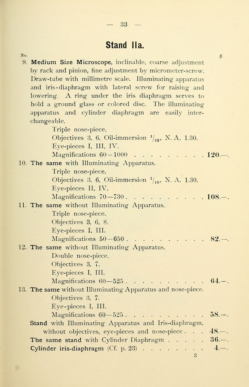 Stand Ma. No. _ | 9. Medium Size Microscope, inclinable, coarse adjustment by rack and pinion, fine adjustment by micrometer-screw. Draw-tube with millimetre scale. Illuminating apparatus and iris-diaphragm with lateral screw for raising and lowering. A ring under the iris diaphragm serves to hold a ground glass or colored disc. The illuminating apparatus and cylinder diaphragm are easily inter- changeable. Triple nose-piece. Objectives 3, 6, Oil-immersion x/12, N. A. 1.30. Eye-pieces I, III, IV. Magnifications 60-1000 120, 10. The same with Illuminating Apparatus. Triple nose-piece. Objectives 3, 6, Oil-immersion 1/10, N. A. 1.30. Eye-pieces II, IV. Magnifications 70—730 108, 11. The same without Illuminating Apparatus. Triple nose-piece. Objectives 3, 6, 8. Eye-pieces I, III. Magnifications 50-650 82. 12. The same without Illuminating Apparatus. Double nose-piece. Objectives 3, 7. Eye-pieces I, III. Magnifications 60—525 64. 13. The same without Illuminating Apparatus and nose-piece. Objectives 3, 7. Eye-pieces I, III. Magnifications 60—525 58. Stand with Illuminating Apparatus and Iris-diaphragm, without objectives, eye-pieces and nose-piece . . . 48.- The same stand with Cylinder Diaphragm 36. Cylinder iris-diaphragm (Cf. p. 23) 4. 3