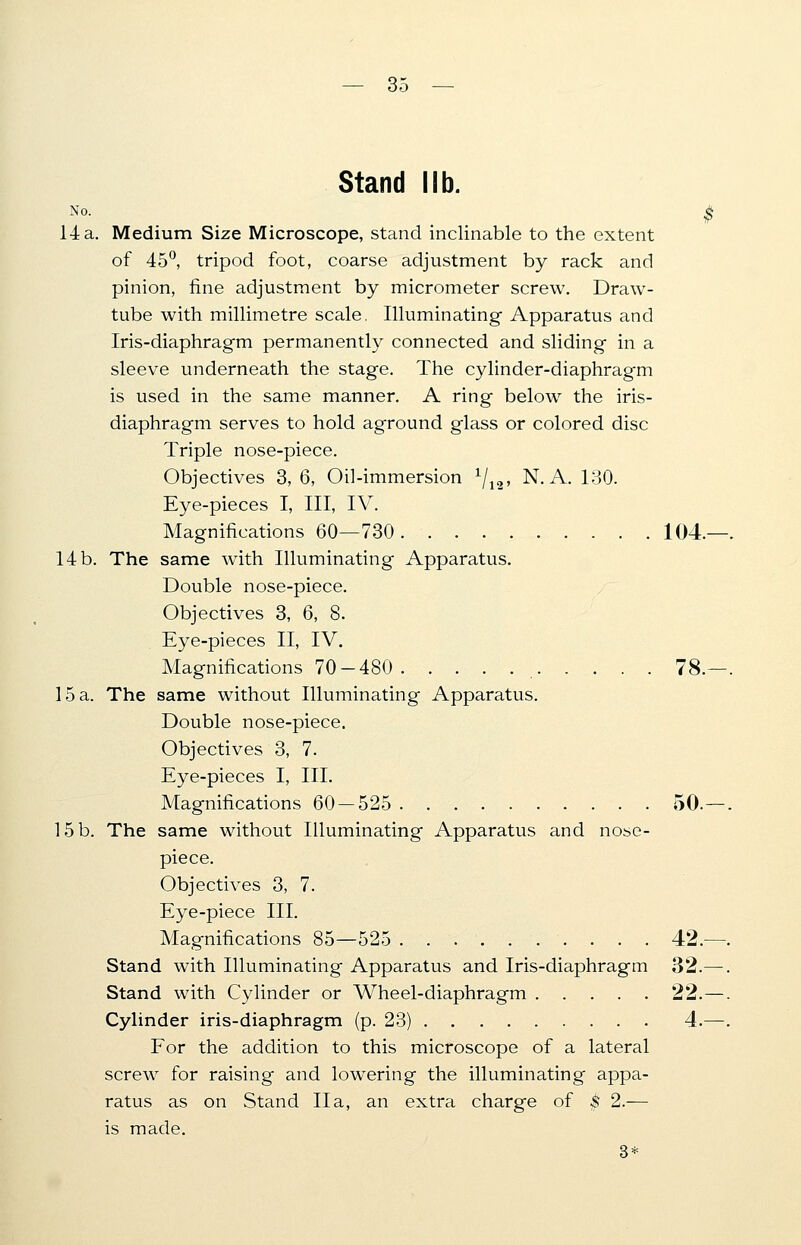 — 3< Stand lib. No. $ 14 a. Medium Size Microscope, stand inclinable to the extent of 45°, tripod foot, coarse adjustment by rack and pinion, fine adjustment by micrometer screw. Draw- tube with millimetre scale. Illuminating Apparatus and Iris-diaphragm permanently connected and sliding in a sleeve underneath the stage. The cylinder-diaphragm is used in the same manner. A ring below the iris- diaphragm serves to hold aground glass or colored disc Triple nose-piece. Objectives 3, 6, Oil-immersion x/12, N. A. 130. Eye-pieces I, III, IV. Magnifications 60—730. 104.—. 14 b. The same with Illuminating Apparatus. Double nose-piece. Objectives 3, 6, 8. Eye-pieces II, IV. Magnifications 70-480 78.—. 15 a. The same without Illuminating Apparatus. Double nose-piece. Objectives 3, 7. Eye-pieces I, III. Magnifications 60 — 525 50.—. 15b. The same without Illuminating Apparatus and nose- piece. Objectives 3, 7. Eye-piece III. Magnifications 85—525 42.—. Stand with Illuminating Apparatus and Iris-diaphragm 32.—. Stand with Cylinder or Wheel-diaphragm 22.—. Cylinder iris-diaphragm (p. 23) 4.—. For the addition to this microscope of a lateral screw for raising and lowering the illuminating appa- ratus as on Stand IIa, an extra charge of $ 2.— is made. 3*