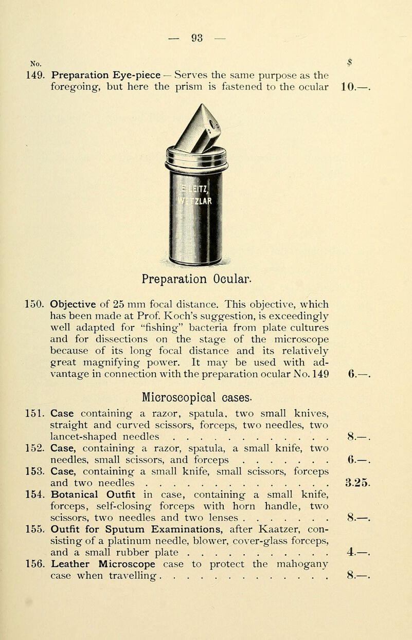 No. 149. Preparation Eye-piece — Serves the same purpose as the foregoing, but here the prism is fastened to the ocular 10. Preparation Ocular. 150. Objective of 25 mm focal distance. This objective, which has been made at Prof. Koch's suggestion, is exceedingly well adapted for fishing bacteria from plate cultures and for dissections on the stage of the microscope because of its long focal distance and its relatively great magnifying power. It may be used with ad- vantage in connection with the preparation ocular No. 149 6.—. Microscopical cases- 151. Case containing a razor, spatula, two small knives, straight and curved scissors, forceps, two needles, two lancet-shaped needles 8.—. 152. Case, containing a razor, spatula, a small knife, two needles, small scissors, and forceps 6.—. 153. Case, containing a small knife, small scissors, forceps and two needles 3.25. 154. Botanical Outfit in case, containing a small knife, forceps, self-closing forceps with horn handle, two scissors, two needles and two lenses 8.—. 155. Outfit for Sputum Examinations, after Kaatzer, con- sisting of a platinum needle, blower, cover-glass forceps, and a small rubber plate 4.—. 156. Leather Microscope case to protect the mahogany case when travelling 8.—.