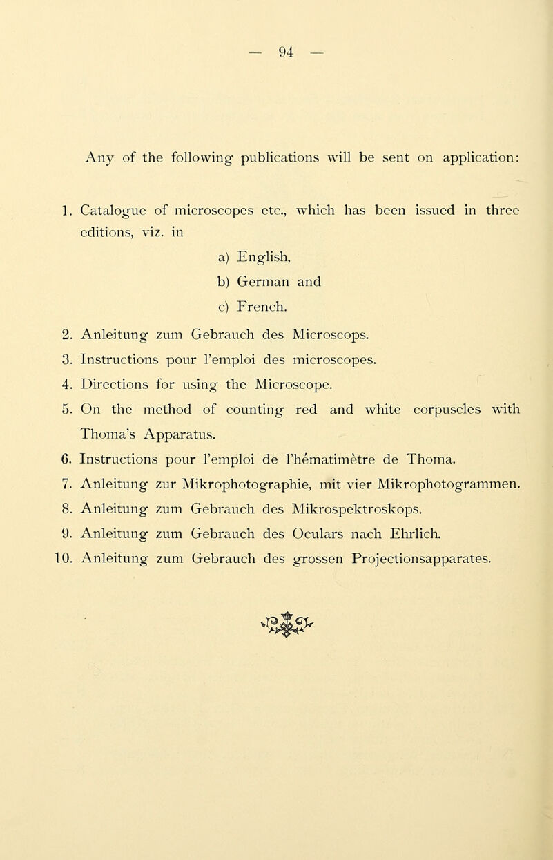 Any of the following publications will be sent on application: 1. Catalogue of microscopes etc., which has been issued in three editions, viz. in a) English, b) German and c) French. 2. Anleitung zum Gebrauch des Microscops. 3. Instructions pour l'emploi des microscopes. 4. Directions for using the Microscope. 5. On the method of counting red and white corpuscles with Thoma's Apparatus. G. Instructions pour l'emploi de l'hematimetre de Thoma. 7. Anleitung zur Mikrophotographie, mit vier Mikrophotogrammen. 8. Anleitung zum Gebrauch des Mikrospektroskops. 9. Anleitung zum Gebrauch des Oculars nach Ehrlich. 10. Anleitung zum Gebrauch des grossen Projectionsapparates.