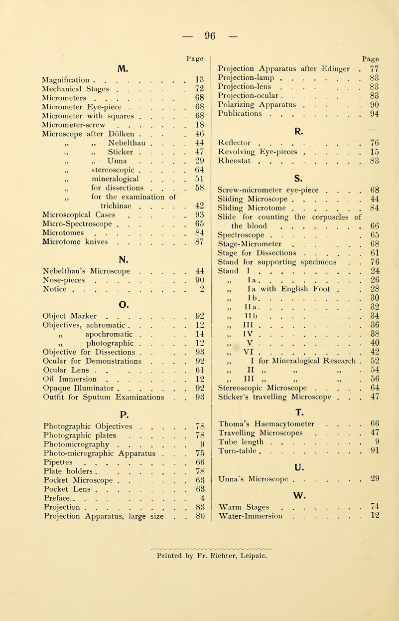 Page M. Magnification 13 Mechanical Stages .72 Micrometers 68 Micrometer Eye-piece 68 Micrometer with squares 68 Micrometer-screw 18 Microscope after Dolken 46 „ Nebelthau .... 44 Sticker 47 „ Unna 29 ,, stereoscopic 64 ,, mineralogical .... 51 „ for dissections .... 58 „ for the examination of trichinae 42 Microscopical Cases ... 93 Micro-Spectroscope ... ... 65 Microtomes 84 Microtome knives 87 N. Nebelthau's Microscope 44 Nose-pieces 90 Notice 2 o. Object Marker 92 Objectives, achromatic 12 „ apochromatic 14 „ photographic 12 Objective for Dissections 93 Ocular for Demonstrations .... 92 Ocular Lens . 61 Oil Immersion 12 Opaque Illuminator 92 Outfit for Sputum Examinations . . 93 P. Photographic Objectives 78 Photographic plates 78 Photomicrography 9 Photo-micrographic Apparatus ... 75 Pipettes 66 Plate holders 78 Pocket Microscope 63 Pocket Lens 63 Preface 4 Projection .83 Projection Apparatus, large size . . 80 Page Projection Apparatus after Edinger . 77 Projection-lamp 83 Projection-lens 83 Projection-ocular .83 Polarizing Apparatus 90 Publications 94 R. Reflector 76 Revolving Eye-pieces 15 Rheostat 83 s. Screw-micrometer eye-piece .... 68 Sliding Microscope 44 Sliding Microtome 84 Slide for counting the corpuscles of the blood .66 Spectroscope .65 Stage-Micrometer ... ... 68 Stage for Dissections 61 . 76 . 24 . 26 Stand for supporting specimens Stand I la la with English Foot . lb. Ha lib ... . ... Ill IV V vr I for Mineralogical Research II „ HI „ 30 32 34 36 38 40 42 52 54 56 Stereoscopic Microscope . . . . . 64 Sticker's travelling Microscope ... 47 T. Thoma's Haemacytometer . . . . 66 Travelling Microscopes 47 Tube length 9 Turn-table .91 u. Unna's Microscope 29 w. Warm Stages 74 Water-Immersion 12 Printed by Fr. Richter, Leipzic.
