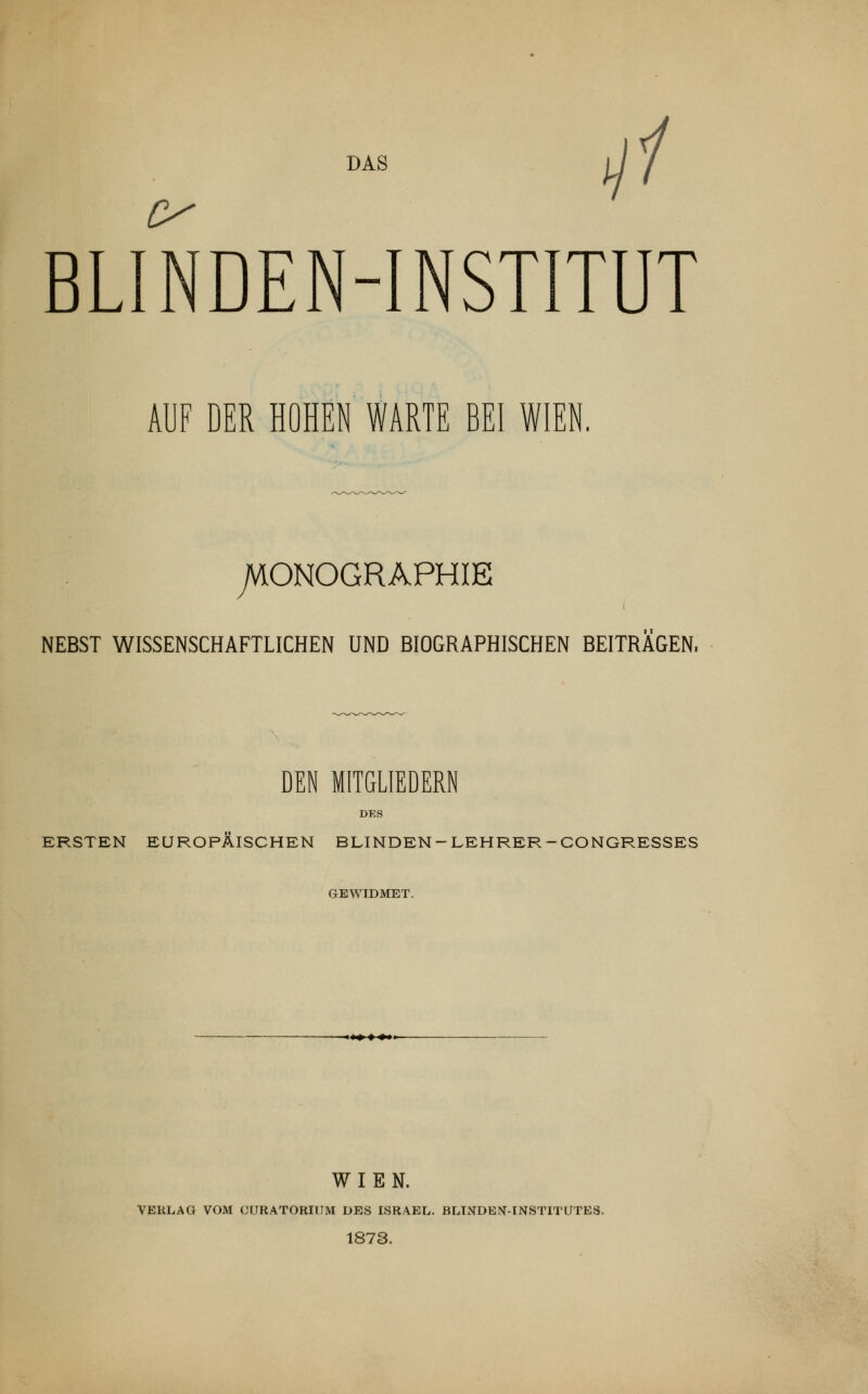 DAS BLINDEN-INSTITUT AUF DER HOHEN WARTE BEI WIEN. SONOGRAPHIE NEBST WISSENSCHAFTLICHEN UND BIOGRAPHISCHEN BEITRAGEN, DEN MITGLIEDERN DES ERSTEN EUROPÄISCHEN BLINDEN- LEHRER -CONGRESSES GEWIDMET. WIEN. VERLAG VOM CURATORIUM DES ISRAEL. BLINDEN-INSTITUTES. 1873.