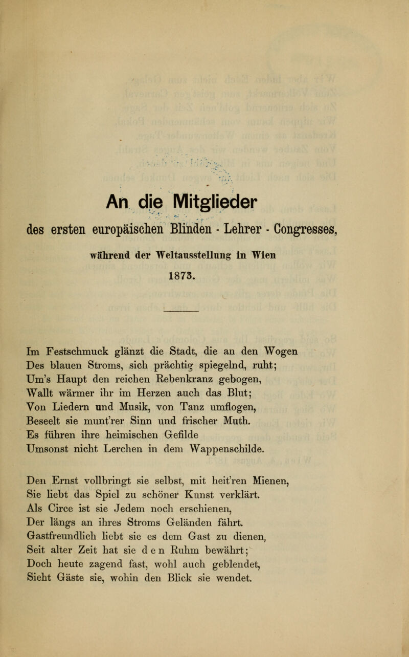 An die Mitglieder des ersten europäischen Blinden ■ Lehrer - Congresses, während der Weltausstellung in Wien 1873. Im Festschmuck glänzt die Stadt, die an den Wogen Des blauen Stroms, sich prächtig spiegelnd, ruht; Um's Haupt den reichen Rebenkranz gebogen, Wallt wärmer ihr im Herzen auch das Blut; Von Liedern und Musik, von Tanz umflogen, Beseelt sie munt'rer Sinn und frischer Muth* Es führen ihre heimischen Gefilde Umsonst nicht Lerchen in dem Wappenschilde. Den Ernst vollbringt sie selbst, mit heit'ren Mienen, Sie liebt das Spiel zu schöner Kunst verklärt Als Circe ist sie Jedem noch erschienen, Der längs an ihres Stroms Geländen fährt Gastfreundlich liebt sie es dem Gast zu dienen, Seit alter Zeit hat sie den Ruhm bewährt; Doch heute zagend fast, wohl auch geblendet, Sieht Gäste sie, wohin den Blick sie wendet.