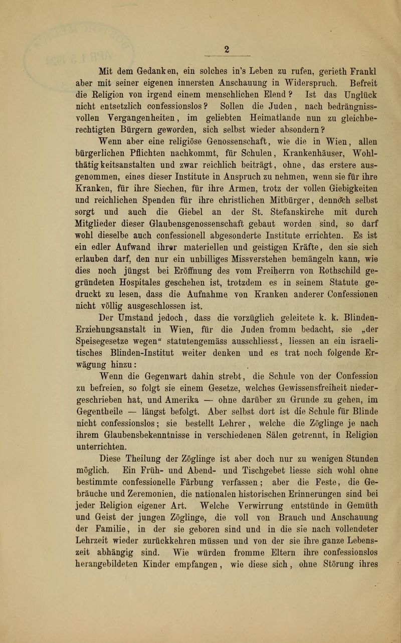 Mit dem Gedank en, ein solches in's Leben zu rufen, gerieth Frankl aber mit seiner eigenen innersten Anschauung in Widerspruch. Befreit die Eeligion von irgend einem menschlichen Elend ? Ist das Unglück nicht entsetzlich confessionslos ? Sollen die Juden, nach bedrängniss- vollen Vergangenheiten, im geliebten Heimatlande nun zu gleichbe- rechtigten Bürgern geworden, sich selbst wieder absondern? Wenn aber eine religiöse Genossenschaft, wie die in Wien, allen bürgerlichen Pflichten nachkommt, für Schulen, Krankenhäuser, Wohl- thätigkeitsanstalten und zwar reichlich beiträgt, ohne, das erstere aus- genommen, eines dieser Institute in Anspruch zu nehmen, wenn sie für ihre Kranken, für ihre Siechen, für ihre Armen, trotz der vollen Giebigkeiten und reichlichen Spenden für ihre christlichen Mitbürger, dennoch selbst sorgt und auch die Giebel an der St. Stefanskirche mit durch Mitglieder dieser Glaubensgenossenschaft gebaut worden sind, so darf wohl dieselbe auch confessionell abgesonderte Institute errichten. Es ist ein edler Aufwand ihrer materiellen und geistigen Kräfte, den sie sich erlauben darf, den nur ein unbilliges Missverstehen bemängeln kann, wie dies noch jüngst bei Eröffnung des vom Freiherrn von Rothschild ge- gründeten Hospitales geschehen ist, trotzdem es in seinem Statute ge- druckt zu lesen, dass die Aufnahme von Kranken anderer Confessionen nicht völlig ausgeschlossen ist. Der Umstand jedoch, dass die vorzüglich geleitete k. k. Blinden- Erziehungsanstalt in Wien, für die Juden fromm bedacht, sie „der Speisegesetze wegen statutengemäss ausschliesst, Hessen an ein israeli- tisches Blinden-Institut weiter denken und es trat noch folgende Er- wägung hinzu: Wenn die Gegenwart dahin strebt, die Schule von der Confession zu befreien, so folgt sie einem Gesetze, welches Gewissensfreiheit nieder- geschrieben hat, und Amerika — ohne darüber zu Grunde zu gehen, im Gegentheile — längst befolgt. Aber selbst dort ist die Schule für Blinde nicht confessionslos; sie bestellt Lehrer, welche die Zöglinge je nach ihrem Glaubensbekenntnisse in verschiedenen Sälen getrennt, in Religion unterrichten. Diese Theilung der Zöglinge ist aber doch nur zu wenigen Stunden möglich. Ein Früh- und Abend- und Tischgebet Hesse sich wohl ohne bestimmte confessionelle Färbung verfassen; aber die Feste, die Ge- bräuche und Zeremonien, die nationalen historischen Erinnerungen sind bei jeder Religion eigener Art. Welche Verwirrung entstünde in Gemüth und Geist der jungen Zöglinge, die voll von Brauch und Anschauung der Familie, in der sie geboren sind und in die sie nach vollendeter Lehrzeit wieder zurückkehren müssen und von der sie ihre ganze Lebens- zeit abhängig sind. Wie würden fromme Eltern ihre confessionslos herangebildeten Kinder empfangen, wie diese sich, ohne Störung ihres