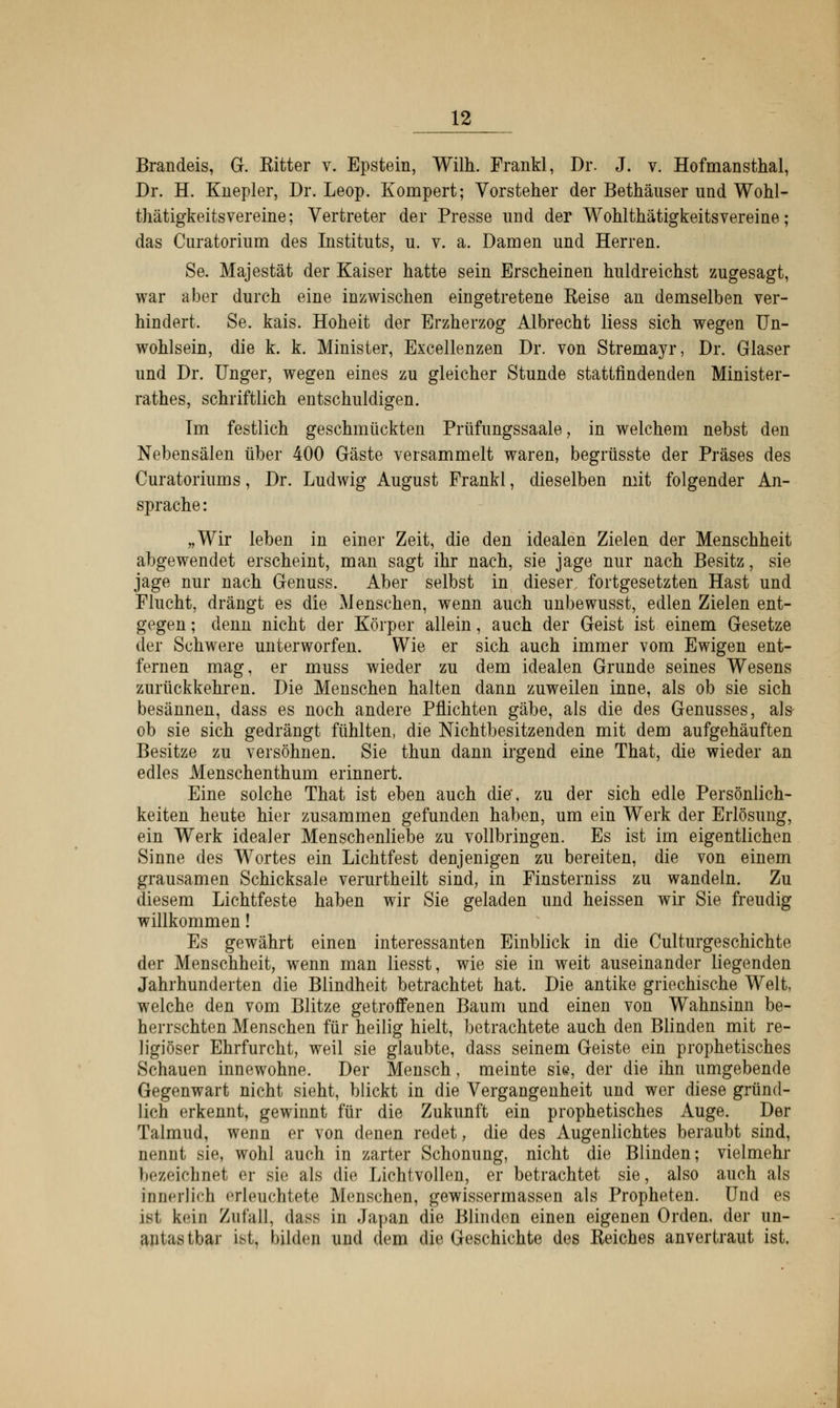 Brandeis, G. Eitter v. Epstein, Wilh. Frankl, Dr. J. v. Hofmansthal, Dr. H. Knepler, Dr. Leop. Kompert; Vorsteher der Bethäuser und Wohl- thätigkeitsvereine; Vertreter der Presse und der Wohlthätigkeitsvereine; das Curatorium des Instituts, u. v. a. Damen und Herren. Se. Majestät der Kaiser hatte sein Erscheinen huldreichst zugesagt, war aber durch eine inzwischen eingetretene Reise an demselben ver- hindert. Se. kais. Hoheit der Erzherzog Albrecht Hess sich wegen Un- wohlsein, die k. k. Minister, Excellenzen Dr. von Stremayr, Dr. Glaser und Dr. Unger, wegen eines zu gleicher Stunde stattfindenden Minister- rathes, schriftlich entschuldigen. Im festlich geschmückten Prüfungssaale, in welchem nebst den Nebensälen über 400 Gäste versammelt waren, begrüsste der Präses des Curatoriums, Dr. Ludwig August Frankl, dieselben mit folgender An- sprache: „Wir leben in einer Zeit, die den idealen Zielen der Menschheit abgewendet erscheint, man sagt ihr nach, sie jage nur nach Besitz, sie jage nur nach Genuss. Aber selbst in dieser, fortgesetzten Hast und Flucht, drängt es die Menschen, wenn auch unbewusst, edlen Zielen ent- gegen ; denn nicht der Körper allein, auch der Geist ist einem Gesetze der Schwere unterworfen. Wie er sich auch immer vom Ewigen ent- fernen mag, er muss wieder zu dem idealen Grunde seines Wesens zurückkehren. Die Menschen halten dann zuweilen inne, als ob sie sich besännen, dass es noch andere Pflichten gäbe, als die des Genusses, als- ob sie sich gedrängt fühlten, die Nichtbesitzenden mit dem aufgehäuften Besitze zu versöhnen. Sie thun dann irgend eine That, die wieder an edles Menschenthum erinnert. Eine solche That ist eben auch die, zu der sich edle Persönlich- keiten heute hier zusammen gefunden haben, um ein Werk der Erlösung, ein Werk idealer Menschenliebe zu vollbringen. Es ist im eigentlichen Sinne des Wortes ein Lichtfest denjenigen zu bereiten, die von einem grausamen Schicksale verurtheilt sind, in Finsterniss zu wandeln. Zu diesem Lichtfeste haben wir Sie geladen und heissen wir Sie freudig willkommen! Es gewährt einen interessanten Einblick in die Culturgeschichte der Menschheit, wenn man liesst, wie sie in weit auseinander liegenden Jahrhunderten die Blindheit betrachtet hat. Die antike griechische Welt, welche den vom Blitze getroffenen Baum und einen von WTahnsinn be- herrschten Menschen für heilig hielt, betrachtete auch den Blinden mit re- ligiöser Ehrfurcht, weil sie glaubte, dass seinem Geiste ein prophetisches Schauen innewohne. Der Mensch, meinte sie, der die ihn umgebende Gegenwart nicht sieht, blickt in die Vergangenheit und wer diese gründ- lich erkennt, gewinnt für die Zukunft ein prophetisches Auge. Der Talmud, wenn er von denen redet, die des Augenlichtes beraubt sind, nennt sie, wohl auch in zarter Schonung, nicht die Blinden; vielmehr bezeichnet er sie als die Lichtvollen, er betrachtet sie, also auch als innerlich erleuchtete Menschen, gewissermassen als Propheten. Und es ist kein Zufall, dass in Japan die Blinden einen eigenen Orden, der un- antastbar ist, bilden und dem die Geschichte des Reiches anvertraut ist.