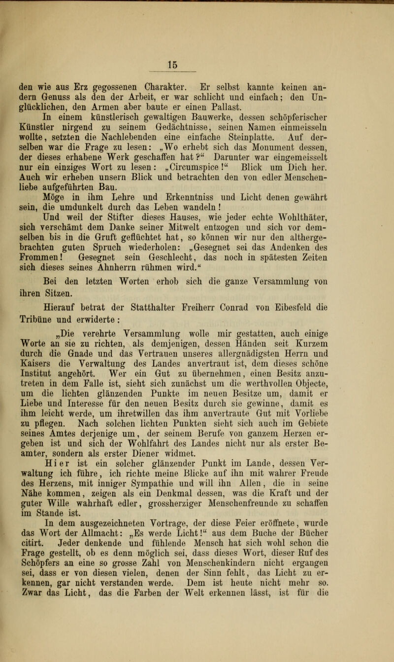 den wie aus Erz gegossenen Charakter. Er selbst kannte keinen an- dern Genuss als den der Arbeit, er war schlicht und einfach; den Un- glücklichen, den Armen aber baute er einen Pallast. In einem künstlerisch gewaltigen Bauwerke, dessen schöpferischer Künstler nirgend zu seinem Gedächtnisse, seinen Namen einmeisseln wollte, setzten die Nachlebenden eine einfache Steinplatte. Auf der- selben war die Frage zu lesen: „Wo erhebt sich das Monument dessen, der dieses erhabene Werk geschaffen hat ? Darunter war eingemeisselt nur ein einziges Wort zu lesen: „Circumspice ! Blick um Dich her. Auch wir erheben unsern Blick und betrachten den von edler Menschen- liebe aufgeführten Bau. Möge in ihm Lehre und Erkenntniss und Licht denen gewährt sein, die umdunkelt durch das Leben wandeln! Und weil der Stifter dieses Hauses, wie jeder echte Wohlthäter, sich verschämt dem Danke seiner Mitwelt entzogen und sich vor dem- selben bis in die Gruft geflüchtet hat, so können wir nur den altherge- brachten guten Spruch wiederholen: „Gesegnet sei das Andenken des Frommen! Gesegnet sein Geschlecht, das noch in spätesten Zeiten sich dieses seines Ahnherrn rühmen wird. Bei den letzten Worten erhob sich die ganze Versammlung von ihren Sitzen. Hierauf betrat der Statthalter Freiherr Conrad von Eibesfeld die Tribüne und erwiderte : „Die verehrte Versammlung wolle mir gestatten, auch einige Worte an sie zu richten, als demjenigen, dessen Händen seit Kurzem durch die Gnade und das Vertrauen unseres allergnädigsten Herrn und Kaisers die Verwaltung des Landes anvertraut ist, dem dieses schöne Institut angehört. Wer ein Gut zu übernehmen, einen Besitz anzu- treten in dem Falle ist, sieht sich zunächst um die werthvollen Objecte, um die lichten glänzenden Punkte im neuen Besitze um, damit er Liebe und Interesse für den neuen Besitz durch sie gewinne, damit es ihm leicht werde, um ihretwillen das ihm anvertraute Gut mit Vorliebe zu pflegen. Nach solchen lichten Punkten sieht sich auch im Gebiete seines Amtes derjenige um, der seinem Berufe von ganzem Herzen er- geben ist und sich der Wohlfahrt des Landes nicht nur als erster Be- amter, sondern als erster Diener widmet. Hier ist ein solcher glänzender Punkt im Lande, dessen Ver- waltung ich führe, ich richte meine Blicke auf ihn mit wahrer Freude des Herzens, mit inniger Sympathie und will ihn Allen, die in seine Nähe kommen, zeigen als ein Denkmal dessen, was die Kraft und der guter Wille wahrhaft edler, grossherziger Menschenfreunde zu schaffen im Stande ist. In dem ausgezeichneten Vortrage, der diese Feier eröffnete, wurde das Wort der Allmacht: „Es werde Licht! aus dem Buche der Bücher citirt. Jeder denkende und fühlende Mensch hat sich wohl schon die Frage gestellt, ob es denn möglich sei, dass dieses Wort, dieser Kuf des Schöpfers an eine so grosse Zahl von Menschenkindern nicht ergangen sei, dass er von diesen vielen, denen der Sinn fehlt, das Licht zu er- kennen, gar nicht verstanden werde. Dem ist heute nicht mehr so. Zwar das Licht, das die Farben der Welt erkennen lässt, ist für die