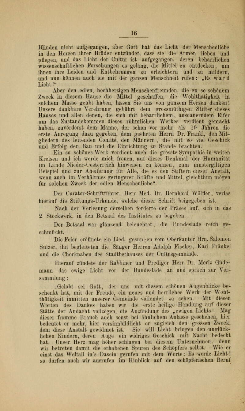 Blinden nicht aufgegangen, aber Gott hat das Licht der Menschenliebe in den Herzen ihrer Brüder entzündet, dass sie die Armen lieben und pflegen, und das Licht der Cultur ist aufgegangen, deren beharrlichen wissenschaftlichen Forschungen es gelang, die Mittel zu entdecken, um ihnen ihre Leiden und Entbehrungen zu erleichtern und zu mildern, und nun können auch sie mit der ganzen Menschheit rufen: „Es ward Licht! Aber den edlen, hochherzigen Menschenfreunden, die zu so schönem Zweck in diesem Hause die Mittel geschaffen, die Wohlthätigkeit in solchem Masse geübt haben, lassen Sie uns von ganzem Herzen danken! Unsere dankbare Verehrung gebührt dem grossmüthigen Stifter dieses Hauses und allen denen, die sich mit beharrlichem, ausdauerndem Eifer um das Zustandekommen dieses rühmlichen Werkes verdient gemacht haben, zuvörderst dem Manne, der schon vor mehr als 10 Jahren die erste Anregung dazu gegeben, dem geehrten Herrn Dr. Frankl, den Mit- gliedern des leitenden Comite, den Männern , die mit so viel Geschick und Erfolg den Bau und die Einrichtung zu Stande brachten. Ein so schönes Werk verdient auch die grösste Sympathie in weiten Kreisen und ich werde mich freuen, auf dieses Denkmal der Humanität im Lande Nieder-Oesterreich hinweisen zu können, zum mustergiltigen Beispiel und zur Aneiferung für Alle, die es den Stiftern dieser Anstalt, wenn auch im Verhältniss geringerer Kräfte und Mittel, gleichthun mögen für solchen Zweck der edlen Menschenliebe. Der Curator-Schriftführer, Herr Med. Dr. Bernhard Wölfler, verlas hierauf die Stiftungs-Urkunde, welche dieser Schrift beigegeben ist. Nach der Verlesung derselben forderte der Präses auf, sich in das 2. Stockwerk, in den Betsaal des Institutes zu begeben. Der Betsaal war glänzend beleuchtet, die IUindeslade reich ge- schmückt. Die Feier eröffnete ein Lied, gesunken vom Oberkantor Hrn. Salomon Sulzer, ihn begleiteten die Sänger Herren Adolph Fischer, Karl Fränkel und die Chorknaben des Stadtbethauses der Cultusgemeinde. Hierauf zündete der Rabbiner und Prediger Herr Dr. Moriz Güde- mann das ewige Licht vor der Bundeslade an und sprach zur Ver- sammlung : „Gelobt sei Gott, der uns mit diesem schönen Augenblicke be- schenkt hat, mit der Freude, ein neues und herrliches Werk der Wohl- thätigkeit inmitten unserer Gemeinde vollendet zu sehen. Mit diesen Worten des Dankes haben wir die, erste heilige Handlung auf dieser Stätte der Andacht vollzogen, die Anzündimg des „ewigen Lichts. Mag dieser fromme Brauch auch sonst bei ähnlichem Anlasse geschehen, hier bedeutet er mehr, hier versinnbildlicht er zugleich den grossen Zweck, dein diese Anstalt gewidmet ist. Sie will Licht bringen den unglück- lichen Kindern, deren Auge ein widriges Geschick mit Nacht bedeckt hat. Unser Herz mag höher schlagen bei diesem Unternehmen, denn wir betreten damit die erhabenen Spuren des Schöpfers selbst. Wie er «■inst das Weltall in's Dasein gerufen mit dem Worte: Es werde Licht! so dürfen auch wir ausrufen im Hinblick auf den schöpferischen Beruf