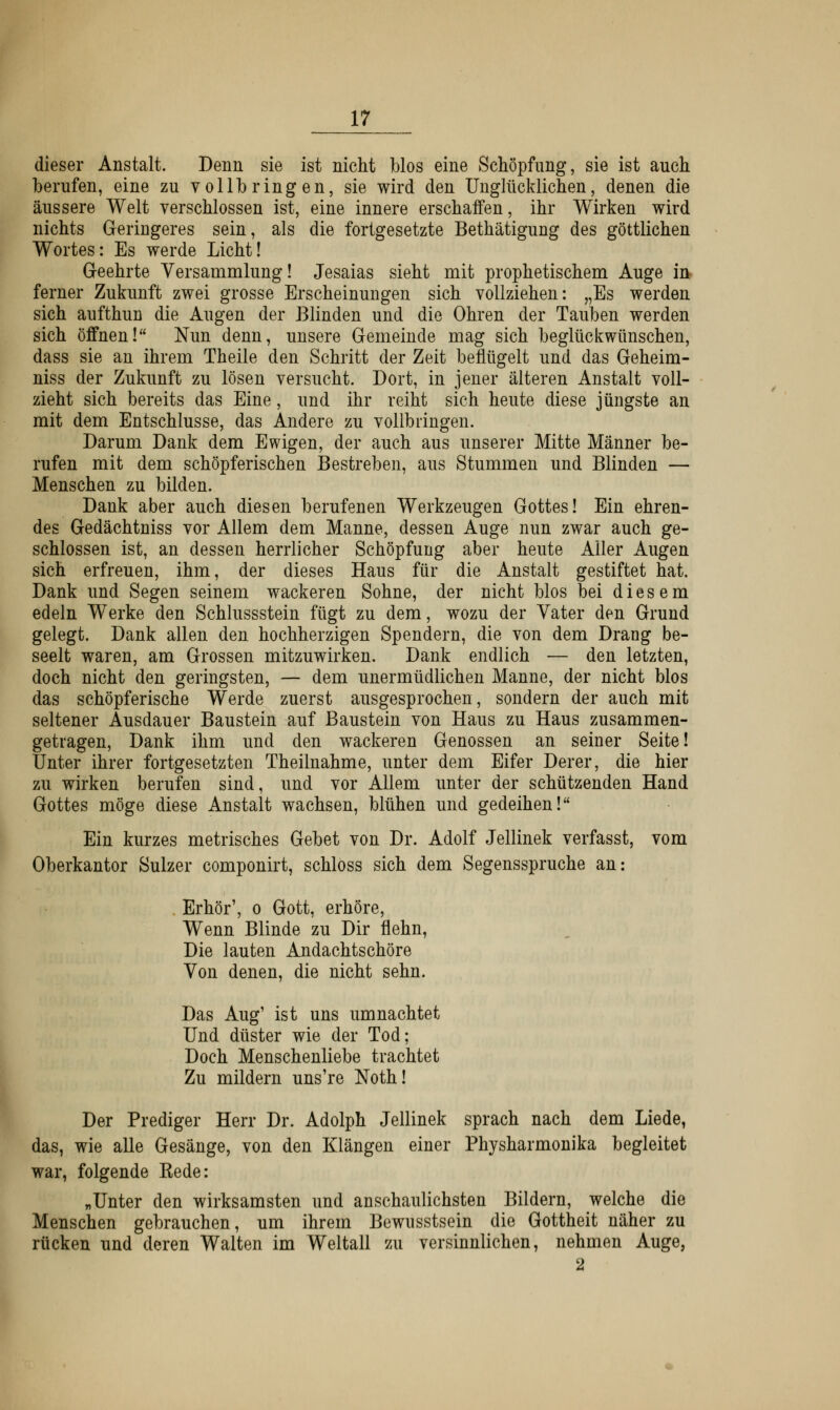 dieser Anstalt. Denn sie ist nicht Mos eine Schöpfimg, sie ist auch berufen, eine zu vollbringen, sie wird den Unglücklichen, denen die äussere Welt verschlossen ist, eine innere erschaffen, ihr Wirken wird nichts Geringeres sein, als die fortgesetzte Bethätigung des göttlichen Wortes: Es werde Licht! Geehrte Versammlung! Jesaias sieht mit prophetischem Auge in ferner Zukunft zwei grosse Erscheinungen sich vollziehen: „Es werden sich aufthun die Augen der Blinden und die Ohren der Tauben werden sich öffnen! Nun denn, unsere Gemeinde mag sich beglückwünschen, dass sie an ihrem Theile den Schritt der Zeit beflügelt und das Geheim- niss der Zukunft zu lösen versucht. Dort, in jener älteren Anstalt voll- zieht sich bereits das Eine, und ihr reiht sich heute diese jüngste an mit dem Entschlüsse, das Andere zu vollbringen. Darum Dank dem Ewigen, der auch aus unserer Mitte Männer be- rufen mit dem schöpferischen Bestreben, aus Stummen und Blinden — Menschen zu bilden. Dank aber auch diesen berufenen Werkzeugen Gottes! Ein ehren- des Gedächtniss vor Allem dem Manne, dessen Auge nun zwar auch ge- schlossen ist, an dessen herrlicher Schöpfung aber heute Aller Augen sich erfreuen, ihm, der dieses Haus für die Anstalt gestiftet hat. Dank und Segen seinem wackeren Sohne, der nicht blos bei diesem edeln Werke den Schlussstein fügt zu dem, wozu der Vater den Grund gelegt. Dank allen den hochherzigen Spendern, die von dem Drang be- seelt waren, am Grossen mitzuwirken. Dank endlich — den letzten, doch nicht den geringsten, — dem unermüdlichen Manne, der nicht blos das schöpferische Werde zuerst ausgesprochen, sondern der auch mit seltener Ausdauer Baustein auf Baustein von Haus zu Haus zusammen- getragen, Dank ihm und den wackeren Genossen an seiner Seite! Unter ihrer fortgesetzten Theilnahme, unter dem Eifer Derer, die hier zu wirken berufen sind, und vor Allem unter der schützenden Hand Gottes möge diese Anstalt wachsen, blühen und gedeihen! Ein kurzes metrisches Gebet von Dr. Adolf Jellinek verfasst, vom Oberkantor Sulzer componirt, schloss sich dem Segensspruche an: Erhör', o Gott, erhöre, Wenn Blinde zu Dir flehn, Die lauten Andachtschöre Von denen, die nicht sehn. Das Aug' ist uns um nachtet Und düster wie der Tod; Doch Menschenliebe trachtet Zu mildern uns're Noth! Der Prediger Herr Dr. Adolph Jellinek sprach nach dem Liede, das, wie alle Gesänge, von den Klängen einer Physharmonika begleitet war, folgende Eede: „Unter den wirksamsten und anschaulichsten Bildern, welche die Menschen gebrauchen, um ihrem Bewusstsein die Gottheit näher zu rücken und deren Walten im Weltall zu versinnlichen, nehmen Auge, 2