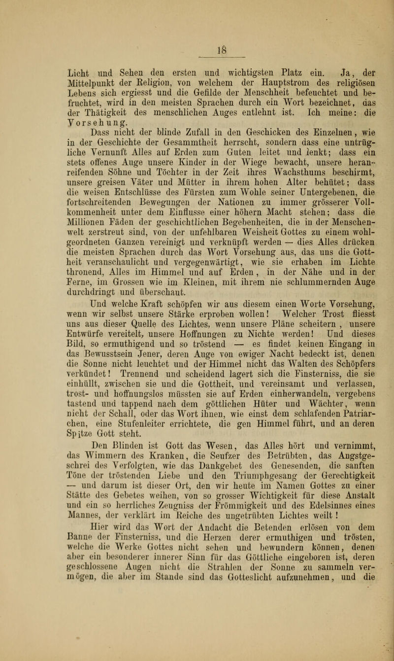 Licht lind Sehen den ersten und wichtigsten Platz ein. Ja, der Mittelpunkt der Eeligion, von welchem der Hauptstrom des religiösen Lebens sich ergiesst und die Gefilde der Menschheit befeuchtet und be- fruchtet, wird in den meisten Sprachen durch ein Wort bezeichnet, das der Thätigkeit des menschlichen Auges entlehnt ist. Ich meine: die Vorsehung. Dass nicht der blinde Zufall in den Geschicken des Einzelnen, wie in der Geschichte der Gesammtheit herrscht, sondern dass eine untrüg- liche Vernunft Alles auf Erden zum Guten leitet und lenkt; dass ein stets offenes Auge unsere Kinder in der Wiege bewacht, unsere heran- reifenden Söhne und Töchter in der Zeit ihres Wachsthums beschirmt, unsere greisen Väter und Mütter in ihrem hohen Alter behütet; dass die weisen Entschlüsse des Fürsten zum Wohle seiner Untergebenen, die fortschreitenden Bewegungen der Nationen zu immer grösserer Voll- kommenheit unter dem Einflüsse einer höhern Macht stehen; dass die Millionen Fäden der geschichtlichen Begebenheiten, die in der Menschen- welt zerstreut sind, von der unfehlbaren Weisheit Gottes zu einem wohl- geordneten Ganzen vereinigt und verknüpft werden — dies Alles drücken die meisten Sprachen durch das Wort Vorsehung aus, das uns die Gott- heit veranschaulicht und vergegenwärtigt, wie sie erhaben im Lichte thronend, Alles im Himmel und auf Erden, in der Nähe und in der Ferne, im Grossen wie im Kleinen, mit ihrem nie schlummernden Auge durchdringt und überschaut. Und welche Kraft schöpfen wir aus diesem einen Worte Vorsehung, wenn wir selbst unsere Stärke erproben wollen! Welcher Trost fliesst uns aus dieser Quelle des Lichtes, wenn unsere Pläne scheitern , unsere Entwürfe vereitelt, unsere Hoffnungen zu Nichte werden! Und dieses Bild, so ermuthigend und so tröstend — es findet keinen Eingang in das Bewusstsein Jener, deren Auge von ewiger Nacht bedeckt ist, denen die Sonne nicht leuchtet und der Himmel nicht das Walten des Schöpfers verkündet! Trennend und scheidend lagert sich die Finsterniss, die sie einhüllt, zwischen sie und die Gottheit, und vereinsamt und verlassen, trost- und hoffnungslos müssten sie auf Erden einherwandeln, vergebens tastend und tappend nach dem göttlichen Hüter und Wächter, wenn nicht der Schall, oder das Wort ihnen, wie einst dem schlafenden Patriar- chen, eine Stufenleiter errichtete, die gen Himmel führt, und an deren Spitze Gott steht. Den Blinden ist Gott das Wesen, das Alles hört und vernimmt, das Wimmern des Kranken, die Seufzer des Betrübten, das Angstge- Bchrei des Verfolgten, wie das Dankgebet des Genesenden, die sanften Töne der tröstenden Liebe und den Triumphgesang der Gerechtigkeit — und darum ist dieser Ort, den wir heute im Namen Gottes zu einer Stätte des Gebetes weihen, von so grosser Wichtigkeit für diese Anstalt und ein so herrliches Zeugniss der Frömmigkeit und des Edelsinnes eines Mannes, der verklärt im Keiche des ungetrübten Lichtes weilt ! Hier wird das Wort der Andacht die Betenden erlösen von dem Banne der Finsterniss, und die Herzen derer ermuthigen und trösten, welche die Werke Gottes nicht sehen und bewundern können, denen aber ein besonderer innerer Sinn für das Göttliche eingeboren ist, deren geschlossene Augen nicht die Strahlen der Sonne zu sammeln ver- mögen, die al».r im Stande sind das Gotteslicht aufzunehmen, und die