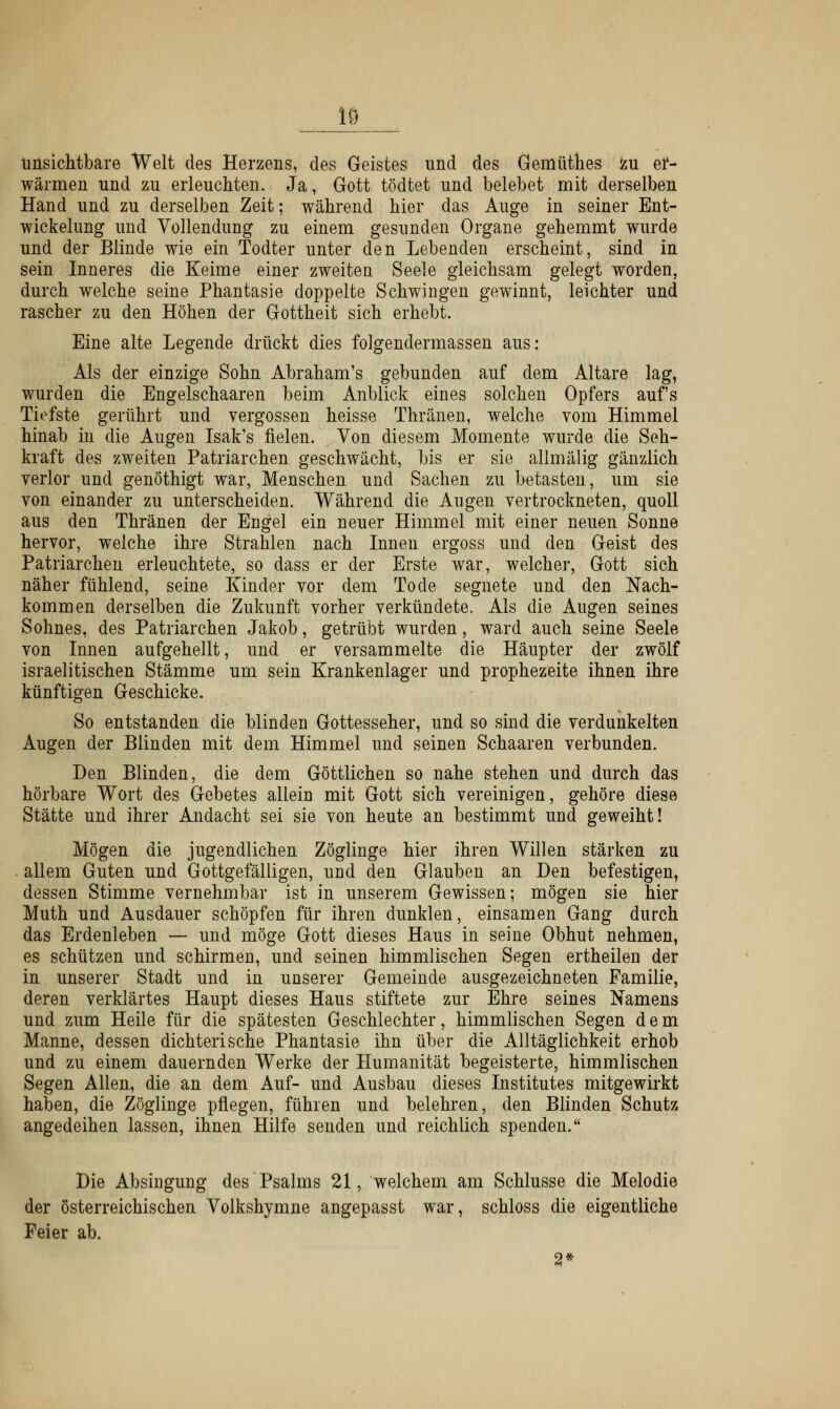 18 unsichtbare Welt des Herzens, des Geistes und des Gemüthes zu er- wärmen und zu erleuchten. Ja, Gott tödtet und belebet mit derselben Hand und zu derselben Zeit; während hier das Auge in seiner Ent- wickelung und Vollendung zu einem gesunden Organe gehemmt wurde und der Blinde wie ein Todter unter den Lebenden erscheint, sind in sein Inneres die Keime einer zweiten Seele gleichsam gelegt worden, durch welche seine Phantasie doppelte Schwingen gewinnt, leichter und rascher zu den Höhen der Gottheit sich erhebt. Eine alte Legende drückt dies folgendermassen aus: Als der einzige Sohn Abraham's gebunden auf dem Altare lag, wurden die Engeischaaren beim Anblick eines solchen Opfers aufs Tiefste gerührt und vergossen heisse Thränen, welche vom Himmel hinab in die Augen Isak's fielen. Von diesem Momente wurde die Seh- kraft des zweiten Patriarchen geschwächt, bis er sie allmälig gänzlich verlor und genöthigt war, Menschen und Sachen zu betasten, um sie von einander zu unterscheiden. Während die Augen vertrockneten, quoll aus den Thränen der Engel ein neuer Himmel mit einer neuen Sonne hervor, welche ihre Strahlen nach Innen ergoss und den Geist des Patriarchen erleuchtete, so dass er der Erste war, welcher, Gott sich näher fühlend, seine Kinder vor dem Tode segnete und den Nach- kommen derselben die Zukunft vorher verkündete. Als die Augen seines Sohnes, des Patriarchen Jakob, getrübt wurden, ward auch seine Seele von Innen aufgehellt, und er versammelte die Häupter der zwölf israelitischen Stämme um sein Krankenlager und prophezeite ihnen ihre künftigen Geschicke. So entstanden die blinden Gottesseher, und so sind die verdunkelten Augen der Blinden mit dem Himmel und seinen Schaaren verbunden. Den Blinden, die dem Göttlichen so nahe stehen und durch das hörbare Wort des Gebetes allein mit Gott sich vereinigen, gehöre diese Stätte und ihrer Andacht sei sie von heute an bestimmt und geweiht! Mögen die jugendlichen Zöglinge hier ihren Willen stärken zu allem Guten und Gottgefälligen, und den Glauben an Den befestigen, dessen Stimme vernehmbar ist in unserem Gewissen; mögen sie hier Muth und Ausdauer schöpfen für ihren dunklen, einsamen Gang durch das Erdenleben — und möge Gott dieses Haus in seine Obhut nehmen, es schützen und schirmen, und seinen himmlischen Segen ertheilen der in unserer Stadt und in unserer Gemeinde ausgezeichneten Familie, deren verklärtes Haupt dieses Haus stiftete zur Ehre seines Namens und zum Heile für die spätesten Geschlechter, himmlischen Segen dem Manne, dessen dichterische Phantasie ihn über die Alltäglichkeit erhob und zu einem dauernden Werke der Humanität begeisterte, himmlischen Segen Allen, die an dem Auf- und Ausbau dieses Institutes mitgewirkt haben, die Zöglinge pflegen, führen und belehren, den Blinden Schutz angedeihen lassen, ihnen Hilfe senden und reichlich spenden. Die Absingung des Psalms 21, welchem am Schlüsse die Melodie der österreichischen Volkshymne angepasst war, schloss die eigentliche Feier ab. 2*