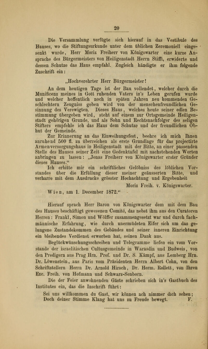 Die Versammlung verfügte sich hierauf in das Vestibüle des Hauses, wo die Stiftungsurkunde unter dem üblichen Zeremoniell einge- senkt wurde, Herr Moriz Freiherr von Königswarter eine kurze An- sprache des Bürgermeisters von Heiligenstadt Herrn Stifft, erwiderte und dessen Schutze das Haus empfahl. Zugleich händigte er ihm folgende Zuschrift ein: „Hochverehrter Herr Bürgermeister! An dem heutigen Tage ist der Bau vollendet, welcher durch die Munificenz meines in Gott ruhenden Vaters in's Leben gerufen wurde und welcher hoffentlich noch in späten Jahren neu kommenden Ge- schlechtern Zeugniss geben wird von der menschenfreundlichen Ge- sinnung des Verewigten. Dieses Haus , welches heute seiner edlen Be- stimmung übergeben wird, steht auf einem zur Ortsgemeinde Heiligen- stadt gehörigen Grunde, und als Sohn und Kechtsnachfolger des seligen Stifters empfehle ich das Haus dem Schutze und der freundlichen Ob- hut der Gemeinde. Zur Erinnerung an das Einweihungsfest, beehre ich mich Ihnen anruhend 500 fl. zu überreichen als erste Grundlage für das projectirte Armenversorgungshaus in Heiligenstadt mit der Bitte, an einer passenden Stelle des Hauses seiner Zeit eine Gedenktafel mit nachstehenden Worten anbringen zu lassen: „Jonas Freiherr von Königswarter erster Gründer dieses Hauses. Ich erbitte mir ein schriftliches Gelöbniss des löblichen Vor- standes über die Erfüllung dieser meiner geäusserten Bitte, und verharre mit dem Ausdrucke grösster Hochachtung und Ergebenheit Moriz Freih. V. Königswarter. Wien, am 1. December 1872. ■ Hierauf sprach Herr Baron von Königswarter dem mit dem Bau des Hauses beschäftigt gewesenen Comite, das nebst ihm aus den Curatoren Herren: Frankl, Simon und Wölffer zusammengesetzt war und durch fach- männische Erfahrung, wie durch unermüdeten Eifer sich um das ge- lungene Zustandekommen des Gebäudes und seiner inneren Einrichtung ein bleibendes Verdienst erworben hat, seinen Dank aus. Beglückwünschungsschreiben und Telegramme liefen ein vom Vor- stande der israelitischen Cultusgemeinde in Warasdin und Budweis, von den Predigern aus Prag Hrn. Prof. und Dr. S. Kämpf, aus Lemberg Hrn. Dr. Löwenstein, aus Paris vom Präsidenten Herrn Albert Cohn, von den Schriftstellern Herrn Dr. Arnold Hirsch, Dr. Herrn. Kollett, von Ihren Exe. Freih. von Hofmann und Schwarz-Senborn. Die der Feier anwohnenden Gäste schrieben sich in's Gastbuch des Institutes ein, das die Inschrift führt: Sei uns willkommen du Gast, wir können ach nimmer dich sehen; Doch deiner Stimme Klang hat uns zu Freude bewegt. F.