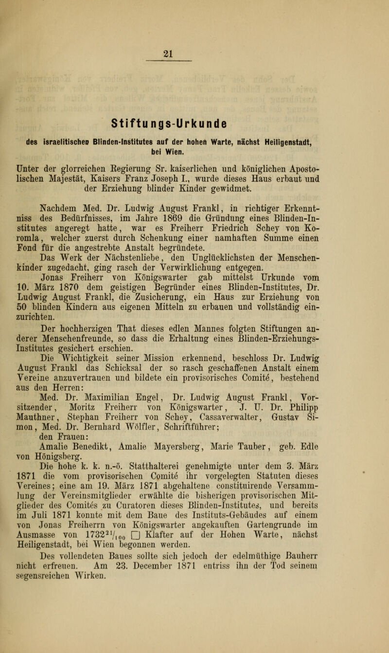 Stiftungs-Urkunde des israelitischen Blinden-Institutes auf der hohen Warte, nächst Heiligenstadt, bei Wien. Unter der glorreichen Begierimg Sr. kaiserlichen und königlichen Aposto- lischen Majestät, Kaisers Franz Joseph I., wurde dieses Haus erbaut und der Erziehung blinder Kinder gewidmet. Nachdem Med. Dr. Ludwig August Frankl, in richtiger Erkennt- niss des Bedürfnisses, im Jahre 1869 die Gründung eines Blinden-In- stitutes angeregt hatte, war es Freiherr Friedrich Schey von Ko- romla, welcher zuerst durch Schenkung einer namhaften Summe einen Fond für die angestrebte Anstalt begründete. Das Werk der Nächstenliebe, den Unglücklichsten der Menschen- kinder zugedacht, ging rasch der Verwirklichung entgegen. Jonas Freiherr von Königswarter gab mittelst Urkunde vom 10. März 1870 dem geistigen Begründer eines Blinden-Institutes, Dr. Ludwig August Frankl, die Zusicherung, ein Haus zur Erziehung von 50 blinden Kindern aus eigenen Mitteln zu erbauen und vollständig ein- zurichten. Der hochherzigen That dieses edlen Mannes folgten Stiftungen an- derer Menschenfreunde, so dass die Erhaltung eines Blinden-Erziehungs- Institutes gesichert erschien. Die Wichtigkeit seiner Mission erkennend, beschloss Dr. Ludwig August Frankl das Schicksal der so rasch geschaffenen Anstalt einem Vereine anzuvertrauen und bildete ein provisorisches Comite, bestehend aus den Herren: Med. Dr. Maximilian Engel, Dr. Ludwig August Frankl, Vor- sitzender , Moritz Freiherr von Königswarter, J. U. Dr. Philipp Mauthner, Stephan Freiherr von Schey, Cassaverwalter, Gustav Si- mon, Med. Dr. Bernhard Wölfler, Schriftführer; den Frauen: Amalie Benedikt, Amalie Mayersberg, Marie Tauber, geb. Edle von Königsberg. Die hohe k. k. n.-ö. Statthalterei genehmigte unter dem 3. März 1871 die vom provisorischen Comite ihr vorgelegten Statuten dieses Vereines; eine am 19. März 1871 abgehaltene constituirende Versamm- lung der Vereinsmitglieder erwählte die bisherigen provisorischen Mit- glieder des Comites zu Curatoren dieses Blinden-Institutes, und bereits im Juli 1871 konnte mit dem Baue des Instituts-Gebäudes auf einem von Jonas Freiherrn von Königswarter angekauften Gartengrunde im Ausmasse von 173221/(oo □ Klafter auf der Hohen Warte, nächst Heiligenstadt, bei Wien begonnen werden. Des vollendeten Baues sollte sich jedoch der edelmüthige Bauherr nicht erfreuen. Am 23. December 1871 entriss ihn der Tod seinem segensreichen Wirken.