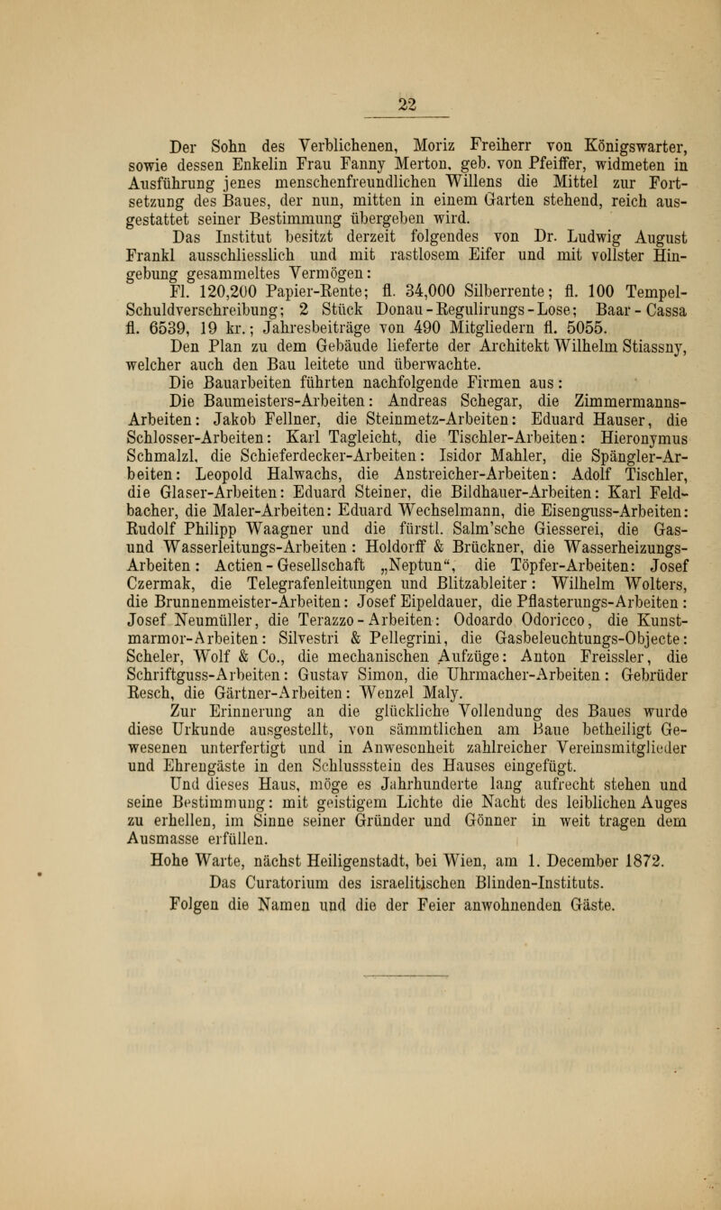 Der Sohn des Verblichenen, Moriz Freiherr von Königswarter, sowie dessen Enkelin Frau Fanny Merton, geb. von Pfeiffer, widmeten in Ausführung jenes menschenfreundlichen Willens die Mittel zur Fort- setzung des Baues, der nun, mitten in einem Garten stehend, reich aus- gestattet seiner Bestimmung übergeben wird. Das Institut besitzt derzeit folgendes von Dr. Ludwig August Frankl ausschliesslich und mit rastlosem Eifer und mit vollster Hin- gebung gesammeltes Vermögen: Fl. 120,200 Papier-Kente; fl. 34,000 Silberrente; fl. 100 Tempel- Schuldverschreibung; 2 Stück Donau - Kegulirungs - Lose; Baar-Cassa fl. 6539, 19 kr.; Jahresbeiträge von 490 Mitgliedern fl. 5055. Den Plan zu dem Gebäude lieferte der Architekt Wilhelm Stiassny, welcher auch den Bau leitete und überwachte. Die Bauarbeiten führten nachfolgende Firmen aus: Die Baumeisters-Arbeiten: Andreas Schegar, die Zimmermanns- Arbeiten: Jakob Fellner, die Steinmetz-Arbeiten: Eduard Hauser, die Schlosser-Arbeiten: Karl Tagleicht, die Tischler-Arbeiten: Hieronymus Schmalzl, die Schieferdecker-Arbeiten: Isidor Mahler, die Spängier-Ar- beiten: Leopold Haiwachs, die Anstreicher-Arbeiten: Adolf Tischler, die Glaser-Arbeiten: Eduard Steiner, die Bildhauer-Arbeiten: Karl Feld- bacher, die Maler-Arbeiten: Eduard Wechselmann, die Eisenguss-Arbeiten: Kudolf Philipp Waagner und die fürstl. Salm'sche Giesserei, die Gas- und Wasserleitungs-Arbeiten: Holdorff & Brückner, die Wasserheizungs- Arbeiten : Actien - Gesellschaft „Neptun, die Töpfer-Arbeiten: Josef Czermak, die Telegrafenleitungen und Blitzableiter: Wilhelm Wolters, die Brunnenmeister-Arbeiten: Josef Eipeldauer, die Pflasterungs-Arbeiten : Josef Neumüller, die Terazzo-Arbeiten: Odoardo Odoricco, die Kunst- marmor-Arbeiten: Silvestri & Pellegrini, die Gasbeleuchtungs-Objecte: Scheler, W^olf & Co., die mechanischen Aufzüge: Anton Freissler, die Schriftguss-Arbeiten: Gustav Simon, die Uhrmacher-Arbeiten: Gebrüder Kesch, die Gärtner-x\rbeiten: Wenzel Maly. Zur Erinnerung an die glückliche Vollendung des Baues wurde diese Urkunde ausgestellt, von sämmtlichen am Baue betheiligt Ge- wesenen unterfertigt und in Anwesenheit zahlreicher Vereinsmitglieder und Ehrengäste in den Schlussstein des Hauses eingefügt. Und dieses Haus, möge es Jahrhunderte laug aufrecht stehen und seine Bestimmung: mit geistigem Lichte die Nacht des leiblichen Auges zu erhellen, im Sinne seiner Gründer und Gönner in weit tragen dem Ausmasse erfüllen. Hohe Warte, nächst Heiligenstadt, bei Wien, am 1. December 1872. Das Curatorium des israelitischen Blinden-Instituts. Folgen die Namen und die der Feier anwohnenden Gäste.