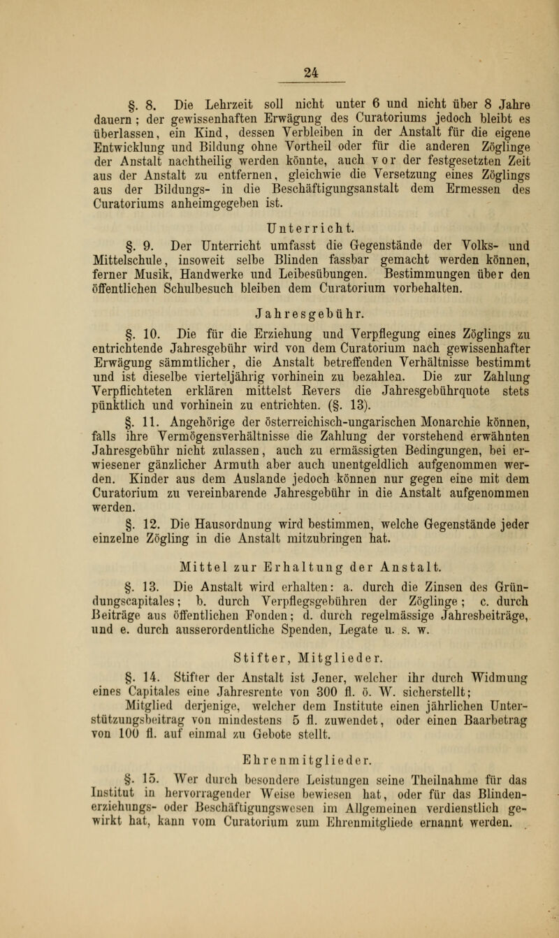 §. 8. Die Lehrzeit soll nicht unter 6 und nicht über 8 Jahre dauern ; der gewissenhaften Erwägung des Curatoriums jedoch bleibt es überlassen, ein Kind, dessen Verbleiben in der Anstalt für die eigene Entwicklung und Bildung ohne Vortheil oder für die anderen Zöglinge der Anstalt nachtheilig werden könnte, auch vor der festgesetzten Zeit aus der Anstalt zu entfernen, gleichwie die Versetzung eines Zöglings aus der Bildungs- in die Beschäftigungsanstalt dem Ermessen des Curatoriums anheimgegeben ist. Unterricht. §. 9. Der Unterricht umfasst die Gegenstände der Volks- und Mittelschule, insoweit selbe Blinden fassbar gemacht werden können, ferner Musik, Handwerke und Leibesübungen. Bestimmungen über den öffentlichen Schulbesuch bleiben dem Curatorium vorbehalten. Jahresgebühr. §. 10. Die für die Erziehung und Verpflegung eines Zöglings zu entrichtende Jahresgebühr wird von dem Curatorium nach gewissenhafter Erwägung sämmtlicher, die Anstalt betreffenden Verhältnisse bestimmt und ist dieselbe vierteljährig vorhinein zu bezahlen. Die zur Zahlung Verpflichteten erklären mittelst Kevers die Jahresgebührquote stets pünktlich und vorhinein zu entrichten. (§. 13). §. 11. Angehörige der österreichisch-ungarischen Monarchie können, falls ihre Vermögensverhältnisse die Zahlung der vorstehend erwähnten Jahresgebühr nicht zulassen, auch zu ermässigten Bedingungen, bei er- wiesener gänzlicher Armuth aber auch unentgeldlich aufgenommen wer- den. Kinder aus dem Auslande jedoch können nur gegen eine mit dem Curatorium zu vereinbarende Jahresgebühr in die Anstalt aufgenommen werden. §. 12. Die Hausordnung wird bestimmen, welche Gegenstände jeder einzelne Zögling in die Anstalt mitzubringen hat. Mittel zur Erhaltung der Anstalt. §. 13. Die Anstalt wird erhalten: a. durch die Zinsen des Grün- dungscapitales; b. durch Verpflegsgebühren der Zöglinge; c. durch Beiträge ans öffentlichen Fonden; d. durch regelmässige Jahresbeiträge, und e. durch ausserordentliche Spenden, Legate u. s. w. Stifter, Mitglieder. §. 14. Stifter der Anstalt ist Jener, welcher ihr durch Widmung eines Capitales eine Jahresrente von 300 fl. ö. W. sicherstellt; Mitglied derjenige, welcher dem Institute einen jährlichen Unter- stützungsbeitrag von mindestens 5 fl. zuwendet, oder einen Baarbetrag von 100 fl. auf einmal zu Gebote stellt. Ehrenmitglieder. §. 15. Wer durch besondere Leistungen seine Theilnahme für das Institut in hervorragender Weise bewiesen hat, oder für das Blinden- erziehungs- oder Beschäftigungswesen im Allgemeinen verdienstlich ge- wirkt hat, kann vom Curatorium zum Ehrenmitgliede ernannt werden.