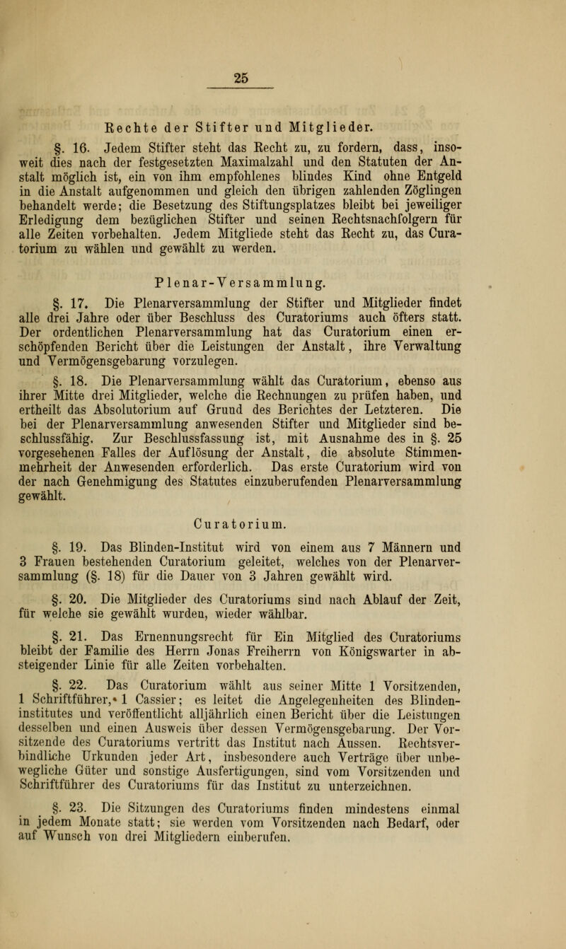 Kechte der Stifter und Mitglieder. §. 16. Jedem Stifter stellt das Kecht zu, zu fordern, dass, inso- weit dies nach der festgesetzten Maximalzahl und den Statuten der An- stalt möglich ist, ein von ihm empfohlenes blindes Kind ohne Entgeld in die Anstalt aufgenommen und gleich den übrigen zahlenden Zöglingen behandelt werde; die Besetzung des Stiftungsplatzes bleibt bei jeweiliger Erledigung dem bezüglichen Stifter und seinen Eechtsnachfolgern für alle Zeiten vorbehalten. Jedem Mitgliede steht das Kecht zu, das Cura- torium zu wählen und gewählt zu werden. Plenar-Versammlung. §. 17* Die Plenarversammlung der Stifter und Mitglieder findet alle drei Jahre oder über Beschluss des Curatoriums auch öfters statt. Der ordentlichen Plenarversammlung hat das Curatorium einen er- schöpfenden Bericht über die Leistungen der Anstalt, ihre Verwaltung und Vermögensgebarung vorzulegen. §. 18. Die Plenarversammlung wählt das Curatorium, ebenso aus ihrer Mitte drei Mitglieder, welche die Kechnungen zu prüfen haben, und ertheilt das Absolutorium auf Grund des Berichtes der Letzteren. Die bei der Plenarversammlung anwesenden Stifter und Mitglieder sind be- schlussfähig, Zur Beschlussfassung ist, mit Ausnahme des in §. 25 vorgesehenen Falles der Auflösung der Anstalt, die absolute Stimmen- mehrheit der Anwesenden erforderlich. Das erste Curatorium wird von der nach Genehmigung des Statutes einzuberufenden Plenarversammlung gewählt. Curatorium. §. 19. Das Blinden-Institut wird von einem aus 7 Männern und 3 Frauen bestehenden Curatorium geleitet, welches von der Plenarver- sammlung (§. 18) für die Dauer von 3 Jahren gewählt wird. §. 20. Die Mitglieder des Curatoriums sind nach Ablauf der Zeit, für welche sie gewählt wurden, wieder wählbar. §. 21. Das Ernennungsrecht für Ein Mitglied des Curatoriums bleibt der Familie des Herrn Jonas Freiherrn von Königswarter in ab- steigender Linie für alle Zeiten vorbehalten. §. 22. Das Curatorium wählt aus seiner Mitte 1 Vorsitzenden, 1 Schriftführer,» 1 Cassier; es leitet die Angelegenheiten des Blinden- institutes und veröffentlicht alljährlich einen Bericht über die Leistungen desselben und einen Ausweis über dessen Vermögensgebarung. Der Vor- sitzende des Curatoriums vertritt das Institut nach Aussen. Kechtsver- bindliche Urkunden jeder Art, insbesondere auch Verträge über unbe- wegliche Güter und sonstige Ausfertigungen, sind vom Vorsitzenden und Schriftführer des Curatoriums für das Institut zu unterzeichnen. §. 23. Die Sitzungen des Curatoriums finden mindestens einmal in jedem Monate statt; sie werden vom Vorsitzenden nach Bedarf, oder auf Wunsch von drei Mitgliedern einberufen.
