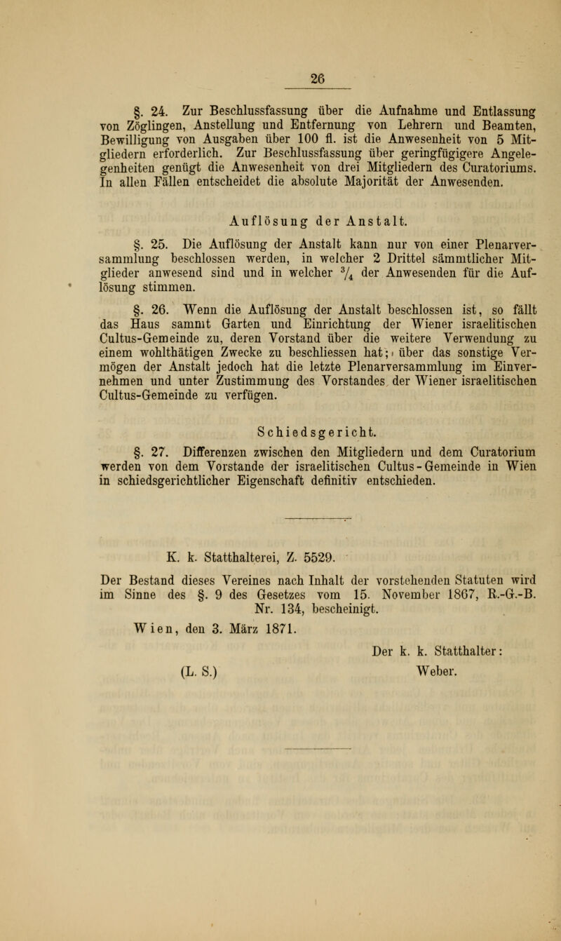 §. 24. Zur Beschlussfassung über die Aufnahme und Entlassung von Zöglingen, Anstellung und Entfernung von Lehrern und Beamten, Bewilligung von Ausgaben über 100 fl. ist die Anwesenheit von 5 Mit- gliedern erforderlich. Zur Beschlussfassung über geringfügigere Angele- genheiten genügt die Anwesenheit von drei Mitgliedern des Curatoriums. In allen Fällen entscheidet die absolute Majorität der Anwesenden. Auflösung der Anstalt. §. 25. Die Auflösung der Anstalt kann nur von einer Plenarver- sammlung beschlossen werden, in welcher 2 Drittel sämmtlicher Mit- glieder anwesend sind und in welcher 3/4 der Anwesenden für die Auf- lösung stimmen. §. 26. Wenn die Auflösung der Anstalt beschlossen ist, so fällt das Haus sammt Garten und Einrichtung der Wiener israelitischen Cultus-Gemeinde zu, deren Vorstand über die weitere Verwendung zu einem wohlthätigen Zwecke zu beschliessen hat; i über das sonstige Ver- mögen der Anstalt jedoch hat die letzte Plenarversammlung im Einver- nehmen und unter Zustimmung des Vorstandes, der Wiener israelitischen Cultus-Gemeinde zu verfügen. Schiedsgericht. §. 27. Differenzen zwischen den Mitgliedern und dem Curatorium werden von dem Vorstande der israelitischen Cultus-Gemeinde in Wien in schiedsgerichtlicher Eigenschaft definitiv entschieden. K. k. Statthalterei, Z. 5529. - Der Bestand dieses Vereines nach Inhalt der vorstehenden Statuten wird im Sinne des §. 9 des Gesetzes vom 15. November 1867, R.-G.-B. Nr. 134, bescheinigt. Wien, den 3. März 1871. Der k. k. Statthalter: (L. S.) Weber.