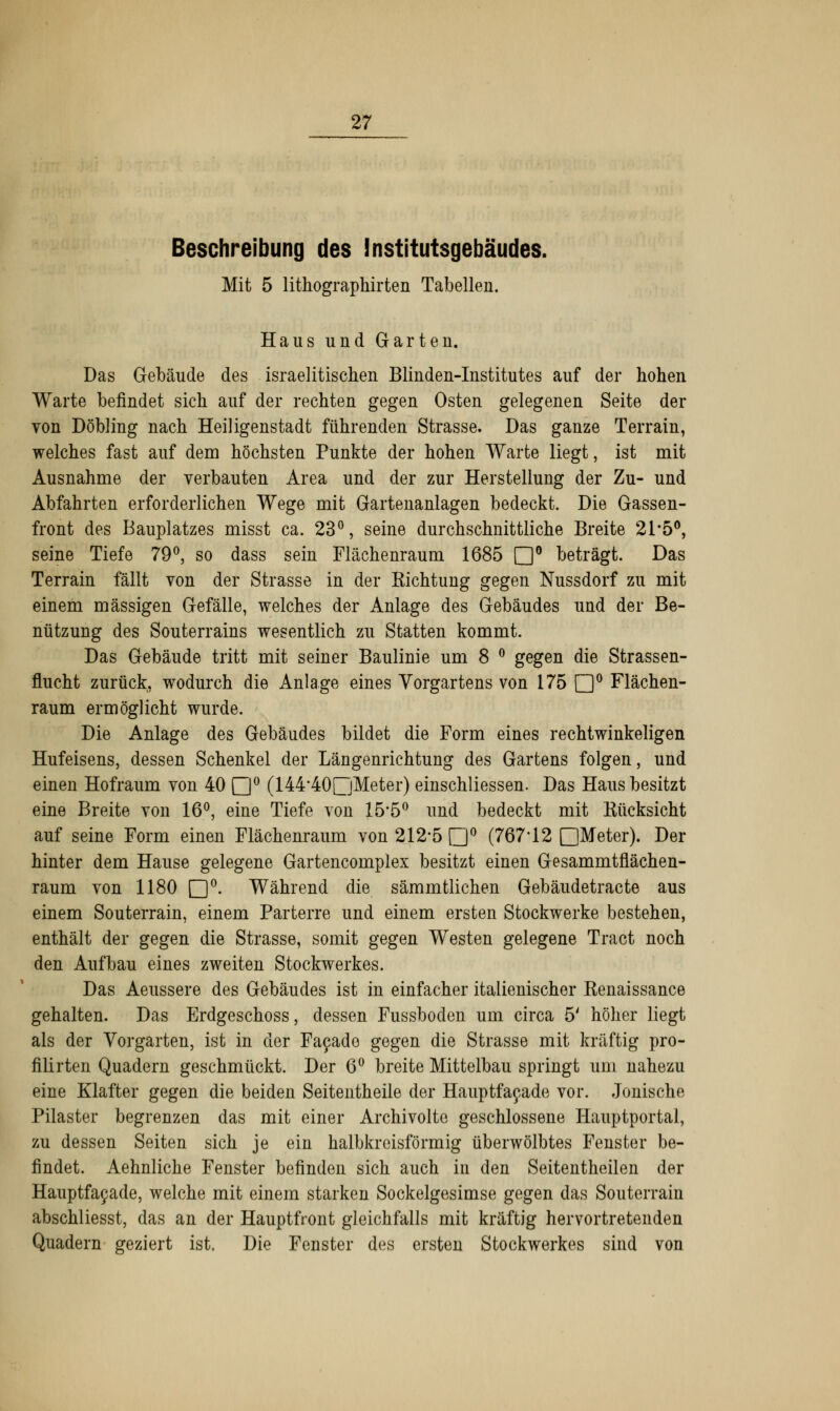 Beschreibung des Institutsgebäudes. Mit 5 lithographirten Tabellen. Haus und Garten. Das Gebäude des israelitischen Blinden-Institutes auf der hohen Warte befindet sich auf der rechten gegen Osten gelegenen Seite der von Döbling nach Heiligenstadt führenden Strasse. Das ganze Terrain, welches fast auf dem höchsten Tunkte der hohen Warte liegt, ist mit Ausnahme der verbauten Area und der zur Herstellung der Zu- und Abfahrten erforderlichen Wege mit Gartenanlagen bedeckt. Die Gassen- front des Bauplatzes misst ca. 23°, seine durchschnittliche Breite 21*5°, seine Tiefe 79°, so dass sein Flächenraum 1685 n° beträgt. Das Terrain fällt von der Strasse in der Kichtung gegen Nussdorf zu mit einem massigen Gefälle, welches der Anlage des Gebäudes und der Be- nützung des Souterrains wesentlich zu Statten kommt. Das Gebäude tritt mit seiner Baulinie um 8 ° gegen die Strassen- flucht zurück, wodurch die Anlage eines Vorgartens von 175 Q0 Flächen- raum ermöglicht wurde. Die Anlage des Gebäudes bildet die Form eines rechtwinkeligen Hufeisens, dessen Schenkel der Längenrichtung des Gartens folgen, und einen Hofraum von 40 Q° (144*40[jMeter) einschliessen. Das Haus besitzt eine Breite von 16°, eine Tiefe von 15*5° und bedeckt mit Eücksicht auf seine Form einen Flächenraum von 212*5 Q° (767*12 □Meter). Der hinter dem Hause gelegene Gartencomplex besitzt einen Gesammtflächen- raum von 1180 Q0. Während die sämmtlichen Gebäudetracte aus einem Souterrain, einem Parterre und einem ersten Stockwerke bestehen, enthält der gegen die Strasse, somit gegen Westen gelegene Tract noch den Aufbau eines zweiten Stockwerkes. Das Aeussere des Gebäudes ist in einfacher italienischer Renaissance gehalten. Das Erdgeschoss, dessen Fussboden um circa 5' höher liegt als der Vorgarten, ist in der Facade gegen die Strasse mit kräftig pro- filirten Quadern geschmückt. Der 6° breite Mittelbau springt um nahezu eine Klafter gegen die beiden Seitentheile der Hauptfacade vor. Jonische Pilaster begrenzen das mit einer Archivolte geschlossene Hauptportal, zu dessen Seiten sich je ein halbkreisförmig überwölbtes Fenster be- findet. Aehnliche Fenster befinden sich auch in den Seitentheilen der Hauptfacade, welche mit einem starken Sockelgesimse gegen das Souterrain abschliesst, das an der Hauptfront gleichfalls mit kräftig hervortretenden Quadern geziert ist. Die Fenster des ersten Stockwerkes sind von