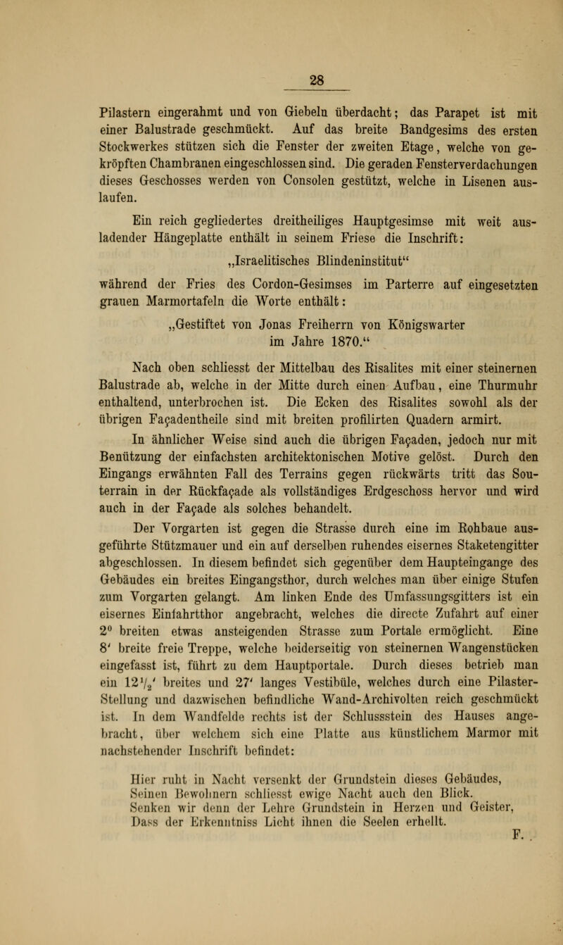 Mastern eingerahmt und von Giebeln überdacht; das Parapet ist mit einer Balustrade geschmückt. Auf das breite Bandgesims des ersten Stockwerkes stützen sich die Fenster der zweiten Etage, welche von ge- kröpften Chambranen eingeschlossen sind. Die geraden Fensterverdachungen dieses G-eschosses werden von Consolen gestützt, welche in Lisenen aus- laufen. Ein reich gegliedertes dreitheiliges Hauptgesimse mit weit aus- ladender Hängeplatte enthält in seinem Friese die Inschrift: „Israelitisches Blindeninstitut während der Fries des Cordon-Gesimses im Parterre auf eingesetzten grauen Marmortafeln die Worte enthält: „Gestiftet von Jonas Freiherrn von Königswarter im Jahre 1870. Nach oben schliesst der Mittelbau des Kisalites mit einer steinernen Balustrade ab, welche in der Mitte durch einen Aufbau, eine Thurmuhr enthaltend, unterbrochen ist. Die Ecken des Kisalites sowohl als der übrigen Facadentheile sind mit breiten profilirten Quadern armirt. In ähnlicher Weise sind auch die übrigen Facaden, jedoch nur mit Benützung der einfachsten architektonischen Motive gelöst. Durch den Eingangs erwähnten Fall des Terrains gegen rückwärts tritt das Sou- terrain in der Rückfacade als vollständiges Erdgeschoss hervor und wird auch in der Facade als solches behandelt. Der Vorgarten ist gegen die Strasse durch eine im Eohbaue aus- geführte Stützmauer und ein auf derselben ruhendes eisernes Staketengitter abgeschlossen. In diesem befindet sich gegenüber dem Haupteingange des Gebäudes ein breites Eingangsthor, durch welches man über einige Stufen zum Vorgarten gelangt. Am linken Ende des Umfassungsgitters ist ein eisernes Einfahrtthor angebracht, welches die directe Zufahrt auf einer 2° breiten etwas ansteigenden Strasse zum Portale ermöglicht. Eine 8' breite freie Treppe, welche beiderseitig von steinernen Wangenstücken eingefasst ist, führt zu dem Hauptportale. Durch dieses betrieb man ein 12Vi' breites und 27' langes Vestibüle, welches durch eine Pilaster- Stellung und dazwischen befindliche Wand-Archivolten reich geschmückt ist. In dem Wandfelde rechts ist der Schlussstein des Hauses ange- bracht, über welchem sich eine Platte aus künstlichem Marmor mit nachstehender Inschrift befindet: Hier ruht in Nacht versenkt der Grundstein dieses Gebäudes, Seinen Bewohnern schliesst ewige Nacht auch den Blick. Senken wir denn der Lehre Grundstein in Herzen und Geister, Dass der Erkeniitniss Licht ihnen die Seelen erhellt. F. .