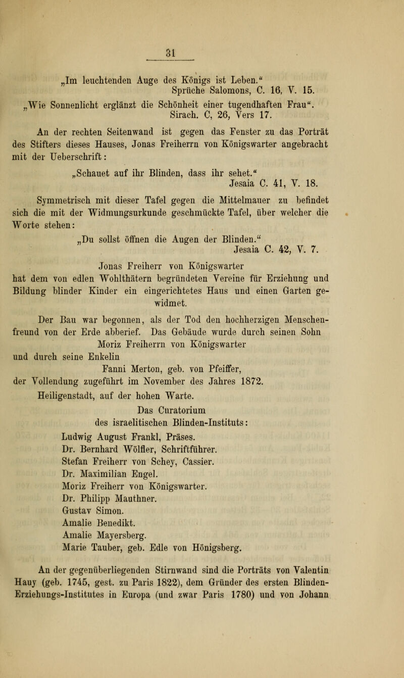 „Im leuchtenden Auge des Königs ist Leben. Sprüche Salomons, C. 16, V. 15. „Wie Sonnenlicht erglänzt die Schönheit einer tugendhaften Frau. Sirach. C, 26, Vers 17. An der rechten Seitenwand ist gegen das Fenster zu das Porträt des Stifters dieses Hauses, Jonas Freiherrn von Königswarter angebracht mit der Ueberschrift: „Schauet auf ihr Blinden, dass ihr sehet. Jesaia C. 41, V. 18. Symmetrisch mit dieser Tafel gegen die Mittelmauer zu befindet sich die mit der Widmungsurkunde geschmückte Tafel, über welcher die Worte stehen: „Du sollst öffnen die Augen der Blinden. Jesaia C. 42, V. 7. Jonas Freiherr von Königswarter hat dem von edlen Wohlthätern begründeten Vereine für Erziehung und Bildung blinder Kinder ein eingerichtetes Haus und einen Garten ge- widmet. Der Bau war begonnen, als der Tod den hochherzigen Menschen- freund von der Erde abberief. Das Gebäude wurde durch seinen Sohn Moriz Freiherrn von Königswarter und durch seine Enkelin Fanni Merton, geb. von Pfeiffer, der Vollendung zugeführt im November des Jahres 1872. Heiligenstadt, auf der hohen Warte. Das Curatorium des israelitischen Blinden-Instituts: Ludwig August Frankl, Präses. Dr. Bernhard Wölfler, Schriftführer. Stefan Freiherr von Schey, Cassier. Dr. Maximilian Engel. Moriz Freiherr von Königswarter. Dr. Philipp Mauthner. Gustav Simon. Amalie Benedikt. Amalie Mayersberg. Marie Tauber, geb. Edle von Hönigsberg. An der gegenüberliegenden Stirnwand sind die Porträts von Valentin Hauy (geb. 1745, gest. zu Paris 1822), dem Gründer des ersten Blinden- Erziehungs-Institutes in Europa (und zwar Paris 1780) und von Johann