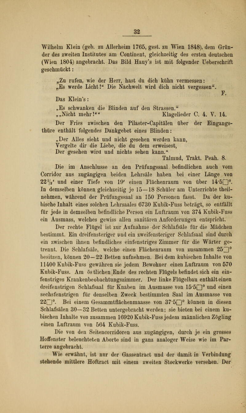 Wilhelm Klein (geb. zu Allerheim 1765, gest. zu Wien 1848), dem Grün- der des zweiten Institutes am Continent, gleichzeitig des ersten deutschen (Wien 1804) angebracht. Das Bild Hauy's ist mit folgender Ueberschrift geschmückt: „Zu rufen, wie der Herr, hast du dich kühn vermessen: „Es werde Licht! Die Nachwelt wird dich nicht vergessen. F. Das Klein's: „Es schwanken die Blinden auf den Strassen. „„Nicht mehr! Klagelieder C. 4. V. 14. Der Fries zwischen den Pilaster-Capitälen über der Eingangs- thüre enthält folgendes Dankgebet eines Blinden: „Der Alles sieht und nicht gesehen werden kann, Vergelte dir die Liebe, die du dem erweisest, Der gesehen wird und nichts sehen kann. Talmud, Trakt. Peah. 8. Die im Anschlüsse an den PrüfungssaaL befindlichen auch vom Corridor aus zugängigen beiden Lehrsäle haben bei einer Länge von 22 y2' und einer Tiefe von 19' einen Flächenraum von über 14-5Q0. In demselben können gleichzeitig je 15—18 Schüler am Unterrichte theil- nehmen, während der Prüfungssaal an 150 Personen fasst. Da der ku- bische Inhalt eines solchen Lehrsaales 6730 Kubik-Fuss beträgt, so entfällt für jede in demselben befindliche Person ein Luftraum von 374 Kubik-Fuss ein Ausmass, welches gewiss allen sanitären Anforderungen entspricht. Der rechte Flügel ist zur Aufnahme-der Schlafsäle für die Mädchen bestimmt. Ein dreifensteriger und ein zweifensteriger Schlafsaal sind durch ein zwischen ihnen befindliches einfenstriges Zimmer für die Wärter ge- trennt. Die Schlafsäle, welche einen Flächenraum von zusammen 253° besitzen, können 20—22 Betten aufnehmen. Bei dem kubischen Inhalte von 11400 Kubik-Fuss gewähren sie jedem Bewohner einen Luftraum von 570 Kubik-Fuss. Am ös tlichen Ende des rechten Flügels befindet sich ein ein- fenstriges Krankenbeobachtungszimmer. Der linke Flügelbau enthält einen dreifenstrigen Schlafsaal für Knaben im Ausmasse von 15#5n° und einen sechsfenstrigen für denselben Zweck bestimmten Saal im Ausmasse von 22~J°. Bei einem Gesammtflächenmaasse von 37,5[2]0 können in diesen Schlafsälen 30—32 Betten untergebracht werden; sie bieten bei einem ku- bischen Inhalte von zusammen 16920 Kubik-Fuss jedem männlichen Zögling einen Luftraum von 564 Kubik-Fuss. Die von den Seitencorridoren aus zugängigen, durch je ein grosses Hoffenster beleuchteten Aborte sind in ganz analoger Weise wie im Par- terre angebracht. Wie erwähnt, ist nur der Gassentract und der damit in Verbindung stehende mittlere Hoftract mit einem zweiten Stockwerke versehen. Der