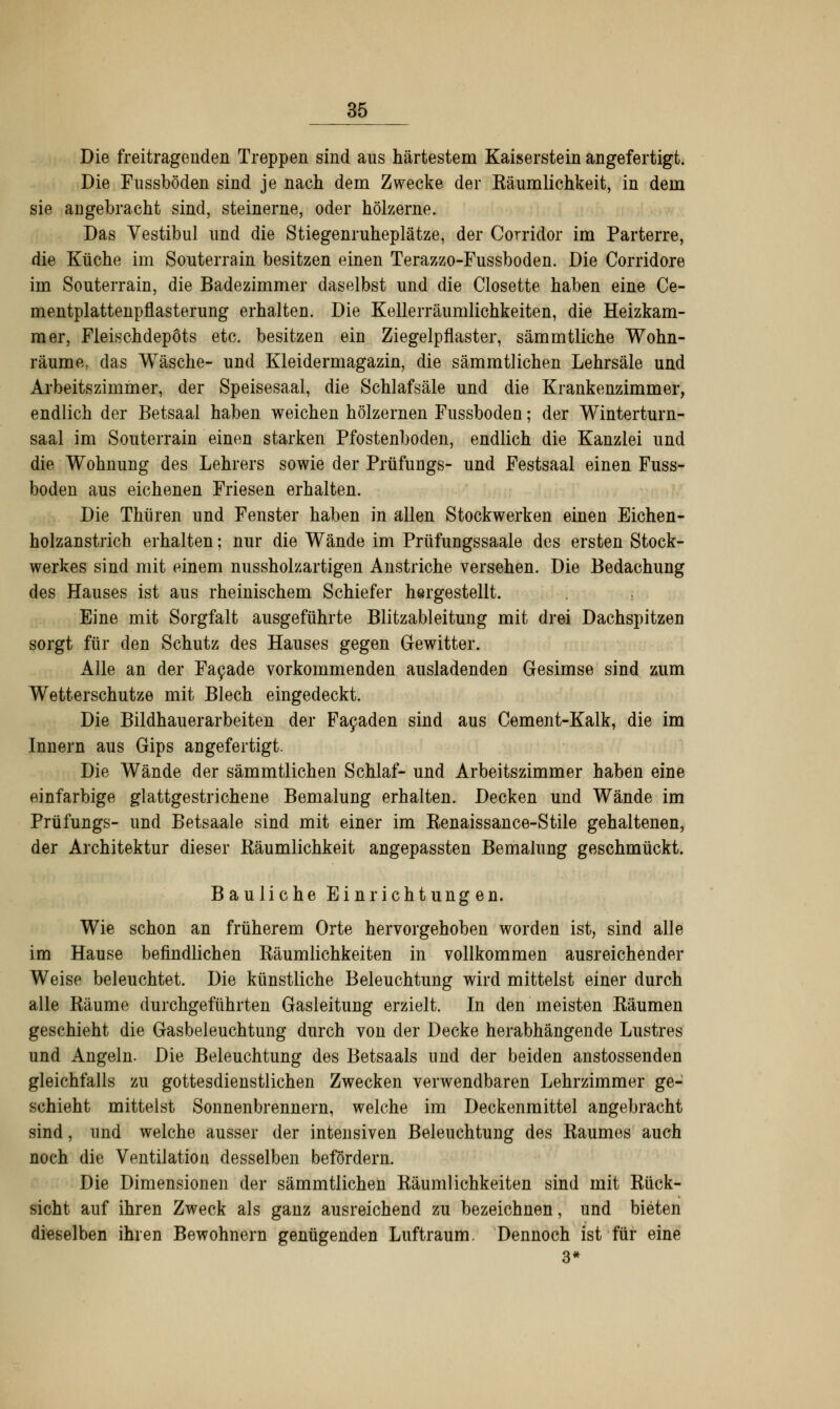 Die freitragenden Treppen sind aus härtestem Kaiserstein angefertigt. Die Fussböden sind je nach dem Zwecke der Räumlichkeit, in dem sie angebracht sind, steinerne, oder hölzerne. Das Vestibül und die Stiegenruheplätze, der Corridor im Parterre, die Küche im Souterrain besitzen einen Terazzo-Fussboden. Die Corridore im Souterrain, die Badezimmer daselbst und die Closette haben eine Ce- mentplattenpflasterung erhalten. Die Kellerräumlichkeiten, die Heizkam- mer, Fleischdepots etc. besitzen ein Ziegelpflaster, sämmtliche Wohn- räume, das Wäsche- und Kleidermagazin, die sämmtlichen Lehrsäle und Arbeitszimmer, der Speisesaal, die Schlafsäle und die Krankenzimmer, endlich der Betsaal haben weichen hölzernen Fussböden; der Winterturn- saal im Souterrain einen starken Pfostenboden, endlich die Kanzlei und die Wohnung des Lehrers sowie der Prüfungs- und Festsaal einen Fuss- böden aus eichenen Friesen erhalten. Die Thüren und Fenster haben in allen Stockwerken einen Eichen- holzanstrich erhalten; nur die Wände im Prüfungssaale des ersten Stock- werkes sind mit einem nussholzartigen Anstriche versehen. Die Bedachung des Hauses ist aus rheinischem Schiefer hergestellt. Eine mit Sorgfalt ausgeführte Blitzableitung mit drei Dachspitzen sorgt für den Schutz des Hauses gegen Gewitter. Alle an der Facade vorkommenden ausladenden Gesimse sind zum Wetterschutze mit Blech eingedeckt. Die Bildhauerarbeiten der Facaden sind aus Cement-Kalk, die im Innern aus Gips angefertigt. Die Wände der sämmtlichen Schlaf- und Arbeitszimmer haben eine einfarbige glattgestrichene Bemalung erhalten. Decken und Wände im Prüfungs- und Betsaale sind mit einer im Eenaissance-Stile gehaltenen, der Architektur dieser Räumlichkeit angepassten Bemalung geschmückt. Bauliche Einrichtungen. Wie schon an früherem Orte hervorgehoben worden ist, sind alle im Hause befindlichen Räumlichkeiten in vollkommen ausreichender Weise beleuchtet. Die künstliche Beleuchtung wird mittelst einer durch alle Räume durchgeführten Gasleitung erzielt. In den meisten Räumen geschieht die Gasbeleuchtung durch von der Decke herabhängende Lustres und Angeln. Die Beleuchtung des Betsaals und der beiden anstossenden gleichfalls zu gottesdienstlichen Zwecken verwendbaren Lehrzimmer ge- schieht mittelst Sonnenbrennern, welche im Deckenmittel angebracht sind, und welche ausser der intensiven Beleuchtung des Raumes auch noch die Ventilation desselben befördern. Die Dimensionen der sämmtlichen Räumlichkeiten sind mit Rück- sicht auf ihren Zweck als ganz ausreichend zu bezeichnen, und bieten dieselben ihren Bewohnern genügenden Luftraum. Dennoch ist für eine 3*