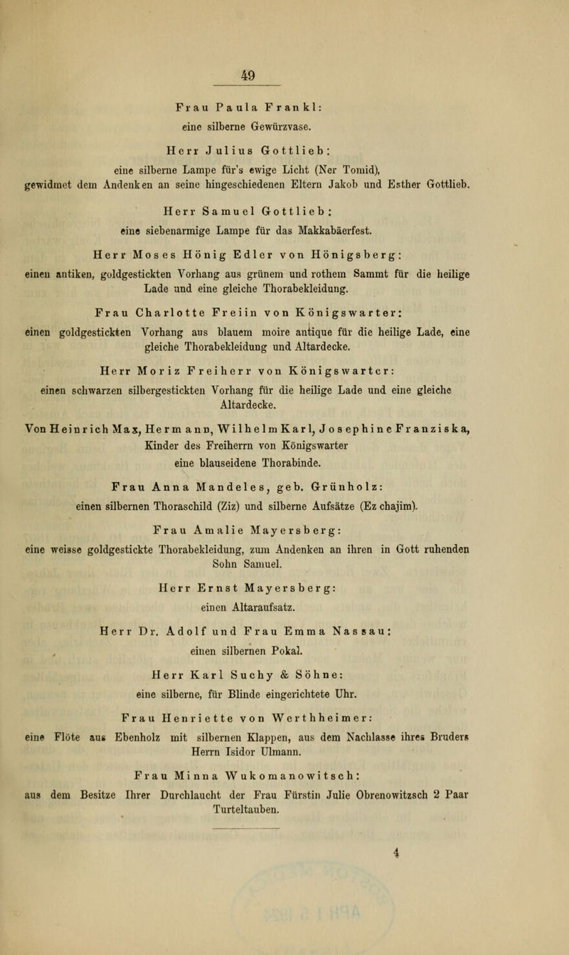 Frau Paula Frankl: eine silberne Gewürzvase. Herr Julius Gottlieb: eine silberne Lampe für's ewige Licht (Ner Tomid), gewidmet dem Andenken an seine hingeschiedenen Eltern Jakob und Esther Gottlieb. Herr Samuel Gottlieb: eine siebenarmige Lampe für das Makkabäerfest. Herr Moses Honig Edler von Hönigsberg: einen antiken, goldgestickten Vorhang aus grünem und rothem Sammt für die heilige Lade und eine gleiche Thorabekleidung. Frau Charlotte Freiin von Königswarter: einen goldgestickten Vorhang aus blauem moire antique für die heilige Lade, eine gleiche Thorabekleidung und Altardecke. Herr Moriz Freiherr von Königswartcr: einen schwarzen silbergestickten Vorhang für die heilige Lade und eine gleiche Altardecke. Von Heinrich Max, Herrn ann, WilhelmKarl, Jos ephine Franziska, Kinder des Freiherrn von Königswarter eine blauseidene Thorabinde. Frau Anna Mandeles, geb. Grün holz: einen silbernen Thoraschild (Ziz) und silberne Aufsätze (Ez chajim). Frau Amalie Mayersberg: eine weisse goldgestickte Thorabekleidung, zum Andenken an ihren in Gott ruhenden Sohn Samuel. Herr Ernst Mayersberg: einen Altaraufsatz. Herr Dr. Adolf und Frau Emma Nassau: einen silbernen Pokal. Herr Karl Suchy & Söhne: eine silberne, für Blinde eingerichtete Uhr. Frau Henriette von Werthheimer: eine Flöte aus Ebenholz mit silbernen Klappen, aus dem Nachlasse ihres Bruders Herrn Isidor Ulmann. Frau Minna Wukomanowitsch: aus dem Besitze Ihrer Durchlaucht der Frau Fürstin Julie Obrenowitzsch 2 Paar Turteltauben.